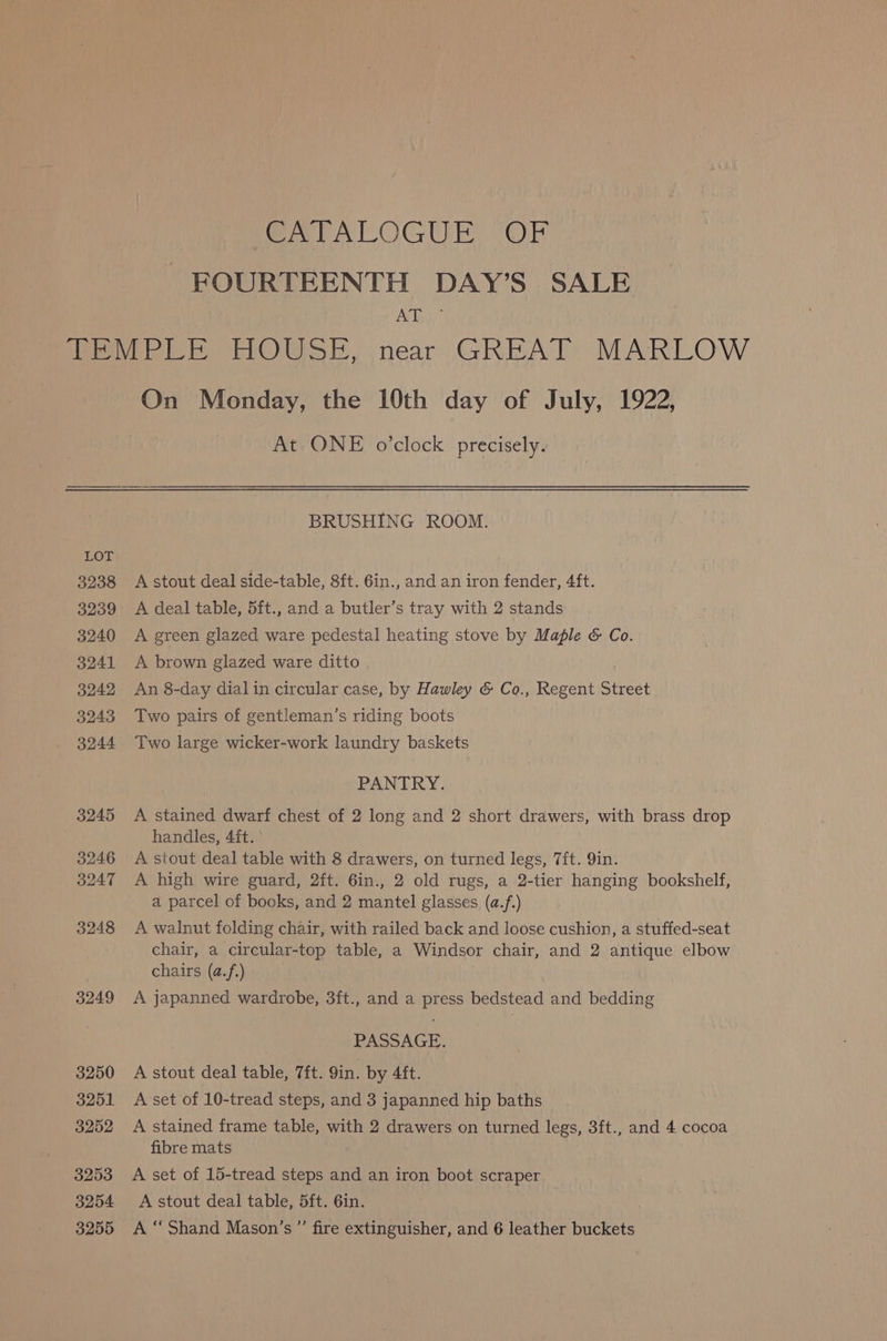 ee VATOGUE (Or FOURTEENTH DAY’S SALE AY, 3249 3250 3251 3252 3253 3254 3255 On Monday, the 10th day of July, 1922, At ONE o’clock precisely. BRUSHING ROOM. A stout deal side-table, 8ft. 6in., and an iron fender, 4ft. A deal table, 5ft., and a butler’s tray with 2 stands A green glazed ware pedestal heating stove by Maple &amp; Co. A brown glazed ware ditto An 8-day dialin circular case, by Hawley &amp; Co., Regent Street Two pairs of gentleman’s riding boots Two large wicker-work laundry baskets PANTRY. A stained dwarf chest of 2 long and 2 short drawers, with brass drop handles, 4 ft. A stout deal table with 8 drawers, on turned legs, 7ft. 9in. A high wire guard, 2ft. 6in., 2 old rugs, a 2-tier hanging bookshelf, a parcel of books, and 2 mantel glasses (a.f.) A walnut folding chair, with railed back and loose cushion, a stuffed-seat chair, a circular-top table, a Windsor chair, and 2 antique elbow chairs (a.f.) A japanned wardrobe, 3ft., and a press bedstead and bedding PASSAGE. A stout deal table, 7ft. 9in. by 4ft. A set of 10-tread steps, and 3 japanned hip baths A stained frame table, with 2 drawers on turned legs, 3ft., and 4 cocoa fibre mats A set of 15-tread steps and an iron boot scraper A stout deal table, 5ft. 6in. A “ Shand Mason’s ’’ fire extinguisher, and 6 leather buckets