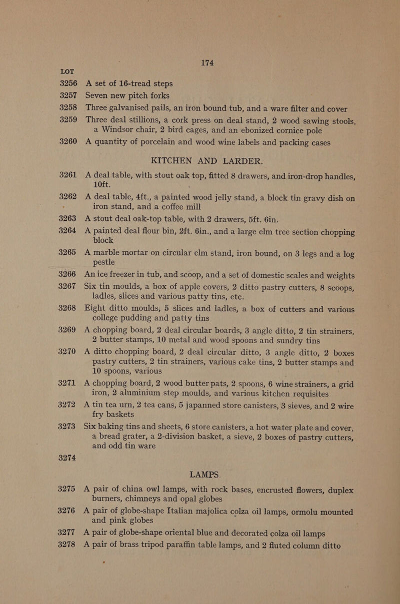 3256 3257 3258 3259 3260 3261 3262 3263 3264 3265 3266 3267 3268 3269 3270 3271 3272 3273 3274 3275 3276 3277 174 A set of 16-tread steps Seven new pitch forks Three galvanised pails, an iron bound tub, and a ware filter and cover Three deal stillions, a cork press on deal stand, 2 wood sawing stools, a Windsor chair, 2 bird cages, and an ebonized cornice pole A quantity of porcelain and wood wine labels and packing cases KITCHEN AND LARDER. A deal table, with stout oak top, fitted 8 drawers, and iron-drop handles, 10ft. A deal table, 4ft., a painted wood jelly stand, a block tin gravy dish on iron stand, and a coffee mill A stout deal oak-top table, with 2 drawers, 5ft. 6in. A painted deal flour bin, 2ft. 6in., and a large elm tree section chopping block A marble mortar on circular elm stand, iron bound, on 3 legs and a log pestle An ice freezer in tub, and scoop, and a set of domestic scales and weights Six tin moulds, a box of apple covers, 2 ditto pastry cutters, 8 scoops, ladles, slices and various patty tins, etc. Eight ditto moulds, 5 slices and ladles, a box of cutters and various college pudding and patty tins A chopping board, 2 deal circular boards, 3 angle ditto, 2 tin strainers, 2 butter stamps, 10 metal and wood spoons and sundry tins A ditto chopping board, 2 deal circular ditto, 3 angle ditto, 2 boxes pastry cutters, 2 tin strainers, various cake tins, 2 butter stamps and 10 spoons, various A chopping board, 2 wood butter pats, 2 spoons, 6 wine strainers, a grid iron, 2 aluminium step moulds, and various kitchen requisites A tin tea urn, 2 tea cans, 5 japanned store canisters, 3 sieves, and 2 wire fry baskets Six baking tins and sheets, 6 store canisters, a hot water plate and cover, a bread grater, a 2-division basket, a sieve, 2 boxes of pastry cutters, and odd tin ware LAMPS. A pair of china owl lamps, with rock bases, encrusted flowers, duplex burners, chimneys and opal globes A pair of globe-shape Italian majolica colza oil lamps, ormolu mounted and pink globes A pair of globe-shape oriental blue and decorated colza oil lamps