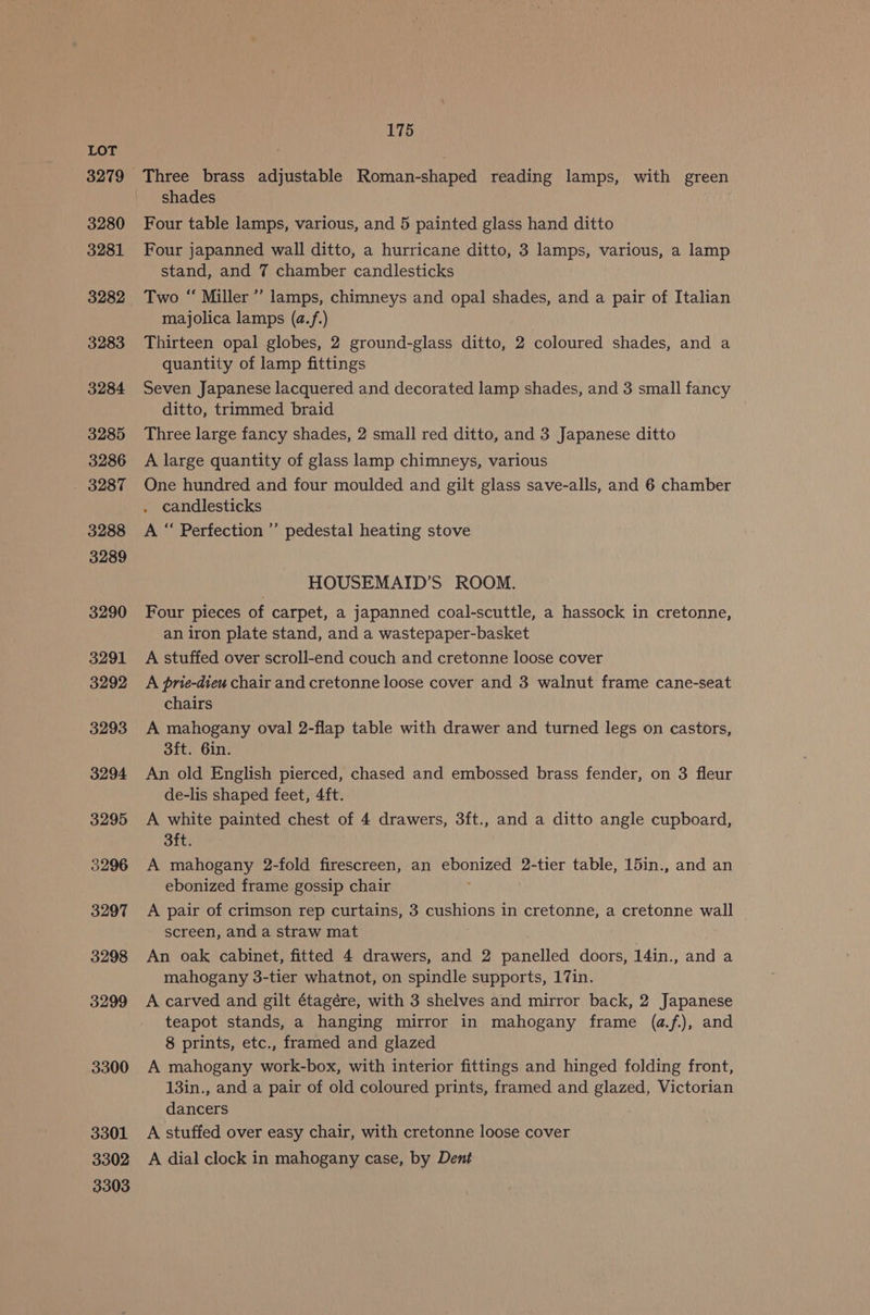 3280 3281 3283 3284 3285 3286 3287 3288 3289 3290 3291 3292 3293 3294 3295 5296 3297 3298 3299 3300 3301 3302 3303 175 Three brass adjustable Roman-shaped reading lamps, with green shades Four table lamps, various, and 5 painted glass hand ditto Four japanned wall ditto, a hurricane ditto, 3 lamps, various, a lamp stand, and 7 chamber candlesticks Two “ Miller” lamps, chimneys and opal shades, and a pair of Italian majolica lamps (a.f.) Thirteen opal globes, 2 ground-glass ditto, 2 coloured shades, and a quantity of lamp fittings Seven Japanese lacquered and decorated lamp shades, and 3 small fancy ditto, trimmed braid Three large fancy shades, 2 small red ditto, and 3 Japanese ditto A large quantity of glass lamp chimneys, various One hundred and four moulded and gilt glass save-alls, and 6 chamber . candlesticks A “ Perfection” pedestal heating stove HOUSEMAID’S ROOM. Four pieces of carpet, a japanned coal-scuttle, a hassock in cretonne, an iron plate stand, and a wastepaper-basket A stuffed over scroll-end couch and cretonne loose cover A prie-diew chair and cretonne loose cover and 3 walnut frame cane-seat chairs A mahogany oval 2-flap table with drawer and turned legs on castors, 3ft. 6in. An old English pierced, chased and embossed brass fender, on 3 fleur de-lis shaped feet, 4ft. A white painted chest of 4 drawers, 3ft., and a ditto angle cupboard, Sit: A mahogany 2-fold firescreen, an a 2-tier table, 15in., and an ebonized frame gossip chair A pair of crimson rep curtains, 3 cushions in cretonne, a cretonne wall screen, and a straw mat An oak cabinet, fitted 4 drawers, and 2 panelled doors, 14in., and a mahogany 3-tier whatnot, on spindle supports, 17in. A carved and gilt étagére, with 3 shelves and mirror back, 2 Japanese teapot stands, a hanging mirror in mahogany frame (a.f.), and 8 prints, etc., framed and glazed A mahogany work-box, with interior fittings and hinged folding front, 13in., and a pair of old coloured prints, framed and glazed, Victorian dancers A stuffed over easy chair, with cretonne loose cover A dial clock in mahogany case, by Dent