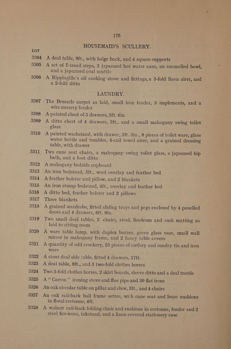 3304 3305 3306 3307 3308 3309 3310 3311 3312 3313 3314 3315 3316 3317 3318 3019 3320 3321 3322 3323 3324 3325 3326 3327 3328 176 HOUSEMAID’S SCULLERY. A deal table, 9ft., with ledge back, and 4 square supports A set of 7-tread steps, 3 japanned hot water cans, an enamelled bowl, and a japanned coal scuttle A Rippingille’s oil cooking stove and fittings, a 3-fold linen airer, and a 2-fold ditto LAUNDRY. The Brussels carpet as laid, small iron fender, 3 implements, and a wire nursery fender A painted chest of 5 drawers, 3ft. 6in. A ditto chest of 4 drawers, 3ft., and a small mahogany swing toilet glass A painted washstand, with drawer, 3ft. 3in., 8 pieces of toilet ware, glass water bottle and tumbler, 4-rail towel airer, and a grained dressing table, with drawer Two cane seat chairs, a mahogany swing toilet glass, a japanned hip bath, and a foot ditto A mahogany bedside cupboard An iron bedstead, 3ft., wool overlay and feather bed A feather bolster and pillow, and 2 blankets An iron stump bedstead, 4ft., overlay and feather bed A ditto bed, feather bolster and 2 pillows Three blankets A grained wardrobe, fitted sliding trays and pegs enclosed by 4 panelled doors and 4 drawers, 6ft. Yin. Two small deal tables, 2 chairs, stool, linoleum and rush matting as laid to sitting room A ware table lamp, with duplex burner, green glass vase, small wall mirror in mahogany frame, and 2 fancy table covers A quantity of odd crockery, 25 pieces of cutlery and sundry tin and iron ware A stout deal side table, fitted 4 drawers, 17ft. A deal table, 8ft., and 3 two-fold clothes horses Two 3-fold clothes horses, 2 skirt boards, sleeve ditto and a deal trestle A “Carron” ironing stove and flue pipe and 30 flat irons An oak circular table on pillar and claw, 3ft., and 4 chairs An oak rail-back ball frame settee, with cane seat and loose cushions in floral cretonne, 4ft. A walnut rail-back folding chair and cushions in cretonne, fender and 2 steel fire-irons, inkstand, and a linen covered stationery case