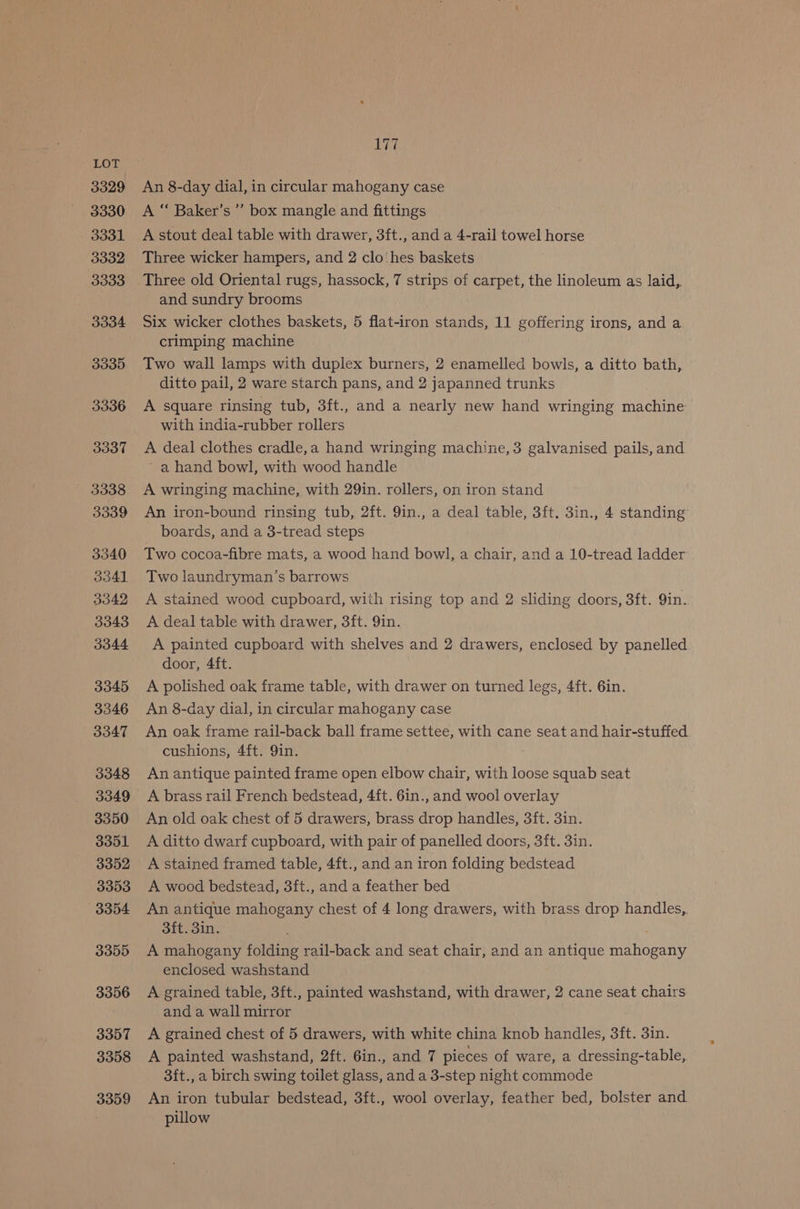 3330 3331 3332 3333 3334 3335 3336 3337 3338 3339 3340 3341 3342 3343 3344 3345 3346 3347 3348 3349 3350 3351 3352 3353 3354 3355 3356 3357 3358 3359 ye An 8-day dial, in circular mahogany case A “ Baker’s ”’ box mangle and fittings A stout deal table with drawer, 3ft., and a 4-rail towel horse Three wicker hampers, and 2 clo‘hes baskets Three old Oriental rugs, hassock, 7 strips of carpet, the linoleum as laid,. and sundry brooms Six wicker clothes baskets, 5 flat-iron stands, 11 goffering irons, and a crimping machine Two wall lamps with duplex burners, 2 enamelled bowls, a ditto bath, ditto pail, 2 ware starch pans, and 2 japanned trunks A square rinsing tub, 3ft., and a nearly new hand wringing machine with india-rubber rollers A deal clothes cradle,a hand wringing machine, 3 galvanised pails, and ~ a hand bowl, with wood handle A wringing machine, with 29in. rollers, on iron stand An iron-bound rinsing tub, 2ft. 9in., a deal table, 3ft. 3in., 4 standing boards, and a 3-tread steps Two cocoa-fibre mats, a wood hand bowl, a chair, and a 10-tread ladder Two laundryman’s barrows A stained wood cupboard, with rising top and 2 sliding doors, 3ft. Qin. A deal table with drawer, 3ft. 9in. A painted cupboard with shelves and 2 drawers, enclosed by panelled door, 4ft. A polished oak frame table, with drawer on turned legs, 4ft. 6in. An 8-day dial, in circular mahogany case An oak frame rail-back ball frame settee, with cane seat and hair-stuffed cushions, 4ft. 9in. An antique painted frame open elbow chair, with loose squab seat A brass rail French bedstead, 4ft. 6in., and wool overlay An old oak chest of 5 drawers, brass drop handles, 3ft. 3in. A ditto dwarf cupboard, with pair of panelled doors, 3ft. 3in. A stained framed table, 4ft., and an iron folding bedstead A wood bedstead, 3ft., and a feather bed An antique mahogany chest of 4 long drawers, with brass drop handles, 3ft. 3in. A mahogany folding rail-back and seat chair, and an antique mahogany enclosed washstand A grained table, 3ft., painted washstand, with drawer, 2 cane seat chairs and a wall mirror A grained chest of 5 drawers, with white china knob handles, 3ft. 3in. A painted washstand, 2ft. 6in., and 7 pieces of ware, a dressing-table, 3ft., a birch swing toilet glass, and a 3-step night commode An iron tubular bedstead, 3ft., wool overlay, feather bed, bolster and pillow
