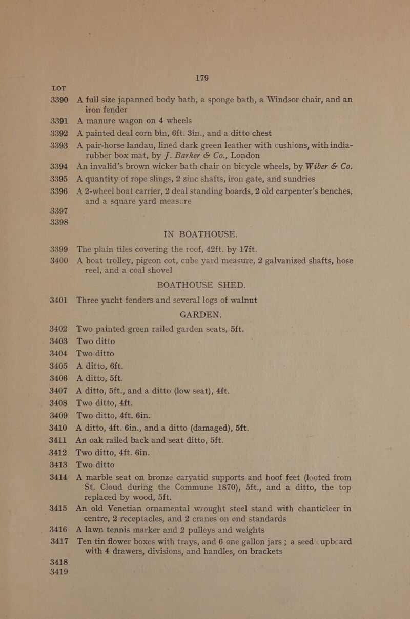 3390 3391 3392 3393 3394 3395 3396 3397 3398 3399 3400 3401 3402 3403 3404 3405 3406 3407 3408 3409 3410 3411 3412 3413 3414 3415 3416 3417 ' 3418 3419 179 A full size japanned body bath, a sponge bath, a. Windsor chair, and an iron fender A manure wagon on 4 wheels A painted deal corn bin, 6ft. 3in., and a ditto chest A pair-horse landau, lined dark green leather with cushions, with india- rubber box mat, by J. Barker &amp; Co., London An invalid’s brown wicker bath chair on bicycle wheels, by Wiber &amp; Co. A quantity of rope slings, 2 zinc shafts, iron gate, and sundries A 2-wheel boat carrier, 2 deal standing boards, 2 old carpenter’s benches, and a square yard measure IN BOATHOUSE. The plain tiles covering the roof, 42ft. by 17ft. A boat trolley, pigeon cot, cube yard measure, 2 galvanized shafts, hose reel, and a coal shovel BOATHOUSE SHED. Three yacht fenders and several logs of walnut GARDEN. Two painted green railed garden seats, 5ft. Two ditto Two ditto A ditto, 6ft. A ditto, 5ft. A ditto, 5ft., and a ditto (low seat), 4ft. Two ditto, 4ft. Two ditto, 4ft. 6in. A ditto, 4ft. 6in., and a ditto (damaged), 5ft. An oak railed back and seat ditto, 5ft. Two ditto, 4ft. 6in. Two ditto A marble seat on bronze caryatid supports and hoof feet (looted from St. Cloud during the Commune 1870), 5ft., and a ditto, the top replaced by wood, 5ft. An old Venetian ornamental wrought steel stand with chanticleer in centre, 2 receptacles, and 2 cranes on end standards A lawn tennis marker and 2 pulleys and weights Ten tin flower boxes with trays, and 6 one gallon jars ; a seed cupbcard with 4 drawers, divisions, and handles, on brackets
