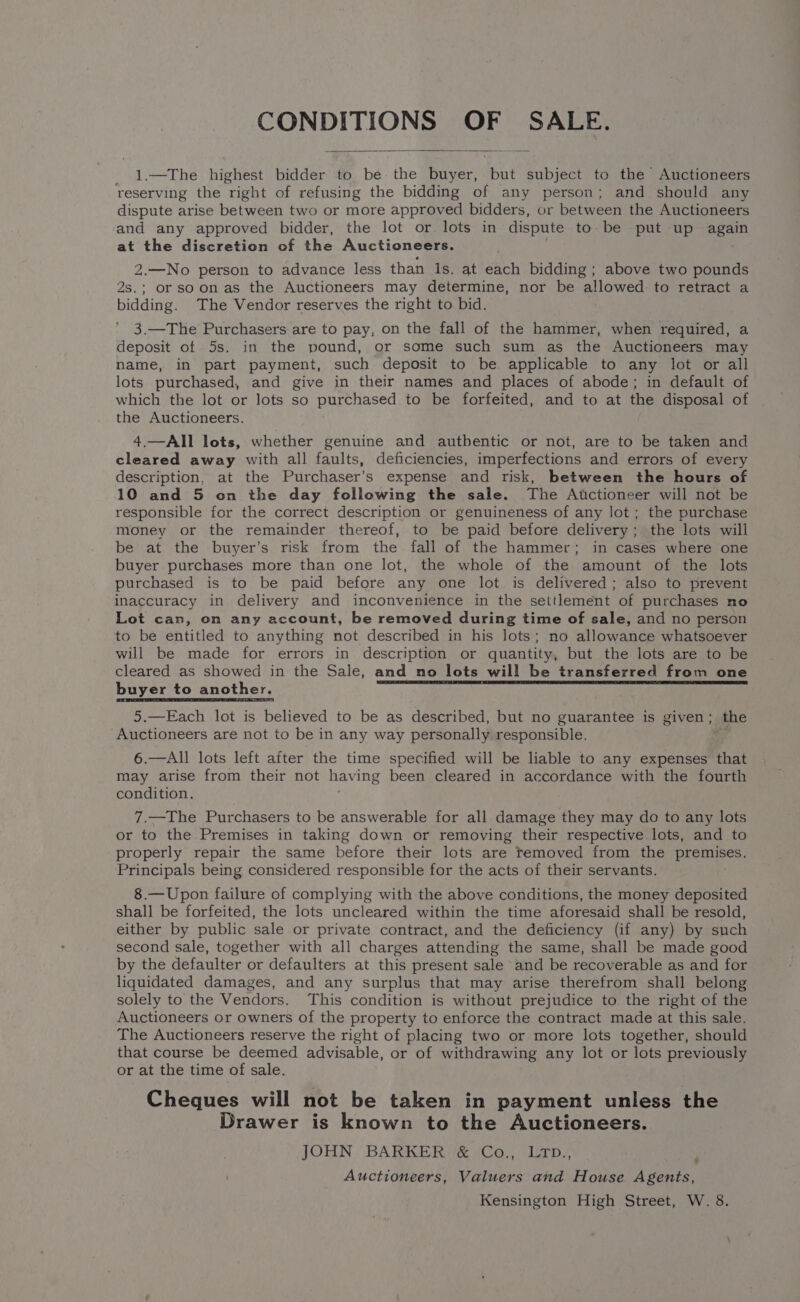 CONDITIONS OF SALE. 1.—The highest bidder to be the buyer, aN subject to the Auctioneers reserving the right of refusing the bidding of any person; and should any dispute arise between two or more approved bidders, or between the Auctioneers and any approved bidder, the lot or lots in dispute to be put up again at the discretion of the Auctioneers. 2.—No person to advance less than ls. at each bidding ; above two pounds 2s.; or soonas the Auctioneers may determine, nor be allowed to retract a bidding. The Vendor reserves the right to bid. 3.—The Purchasers are to pay, on the fall of the hammer, when required, a deposit of 5s. in the pound, or some such sum as the Auctioneers may name, in part payment, such deposit to be applicable to any lot or all lots purchased, and give in their names and places of abode; in default of which the lot or lots so purchased to be forfeited, and to at the disposal of the Auctioneers. 4.—All lots, whether genuine and authentic or not, are to be taken and cleared away with all faults, deficiencies, imperfections and errors of every description, at the Purchaser’s expense and risk, between the hours of 10 and 5 on the day following the sale. The Atctioneer will not be responsible for the correct description or genuineness of any lot ; the purchase money or the remainder thereof, to be paid before delivery; the lots will be at the buyer’s risk from the fall of the hammer; in cases where one buyer purchases more than one lot, the whole of the amount of the lots purchased is to be paid before any one lot is delivered; also to prevent inaccuracy in delivery and inconvenience in the settlement of purchases no Lot can, on any account, be removed during time of sale, and no person to be entitled to anything not described in his lots; no allowance whatsoever will be made for errors in description or quantity, but the lots are to be cleared as showed in the Sale, amd no lots will be transferred from one buyer to another. ng agen NOP ae into p pe cl ig ae ese 5.—Each lot is believed to be as described, but no guarantee is given; the Auctioneers are not to be in any way personally responsible. 4 6.—All lots left after the time specified will be liable to any expenses that may arise from their not havi ing been cleared in accordance with the fourth condition. 7.—The Purchasers to be answerable for all damage they may do to any lots or to the Premises in taking down or removing their respective lots, and to properly repair the same before their lots are removed from the premises. Principals being considered responsible for the acts of their servants. 8.—Upon failure of complying with the above conditions, the money deposited shall be forfeited, the lots uncleared within the time aforesaid shall be resold, either by public sale or private contract, and the deficiency (if any) by such second sale, together with all charges attending the same, shall be made good by the defaulter or defaulters at this present sale and be recoverable as and for liquidated damages, and any surplus that may arise therefrom shall belong solely to the Vendors. This condition is without prejudice to the right of the Auctioneers or owners of the property to enforce the contract made at this sale. The Auctioneers reserve the right of placing two or more lots together, should that course be deemed advisable, or of withdrawing any lot or lots previously or at the time of sale. Cheques will not be taken in payment unless the Drawer is known to the Auctioneers. JOHN BARKER &amp; Co., LTD., Auctioneers, Valuers and House Agents, Kensington High Street, W. 8.