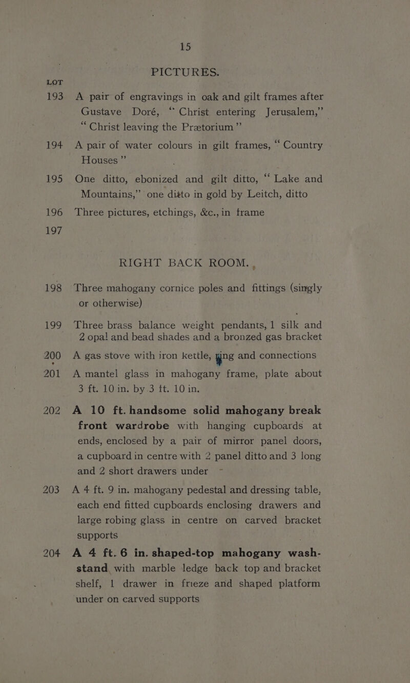 Fo3 194 195 196 197 198 15 PICTURES, A pair of engravings in oak and gilt frames after Gustave Doré, “ Christ entering Jerusalem,” “Christ leaving the Praetorium”’ A pair of water colours in gilt frames, “ Country Houses ”’ One ditto, ebonized and gilt ditto, ““ Lake and Mountains,” one ditto in gold by Leitch, ditto Three pictures, etchings, &amp;c.,in frame RIGHT BACK ROOM. , Three mahogany cornice poles and fittings (singly or otherwise) | Three brass balance weight pendants,1 silk and 2 opa! and bead shades and a bronzed gas bracket A gas stove with iron kettle, yes and connections A mantel glass in mahogany frame, plate about Ooo. byes tt.) 10 ing A 10 ft. handsome solid mahogany break front wardrobe with hanging cupboards at ends, enclosed by a pair of mirror panel doors, a cupboard in centre with 2 panel ditto and 3 long and 2 short drawers under ~ A 4 ft. 9 in. mahogany pedestal and dressing table, each end fitted cupboards enclosing drawers and large robing glass in centre on carved bracket supports ae A 4 ft.6 in. shaped-top mahogany wash- stand with marble ledge back top and bracket shelf, 1 drawer in frieze and shaped platform under on carved supports