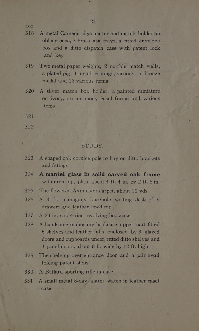318 319 320 330 331 23 A metal Cameon cigar cutter and match holder on oblong base, 3 brass ash trays, a fitted envelope . box and a ditto dispatch case with patent lock and key Two metal paper weights, 2 marble match wells, a plated pig, 3 metal castings, various, a bronze medal and 12 various items A silver match box holder, a painted miniature ou ivory, an antimony easel frame and various items STU DM A shaped oak cornice pole to bay on ditto brackets and fittings A mantel glass in solid carved oak frame with arch top, plate about 4 ft. 4 in. by 2 ft. 6 in. The flowered Axminster carpet, about 10 yds. A 4.ft. mahogany kneehole writing desk of 9 drawers and leather lined top A 23 in. oak 4-tier revolving booxcase A handsome mahogany bookcase upper part fitted 6 shelves and leather falls, enclosed by 3 glazed doors and cupboards under, fitted ditto shelves and 3 panel doors, about 6 ft. wide by 12 ft. high The shelving over entrance door and a pair tread folding patent steps A Bullard sporting rifle in case A small metal 8-day“alarm watch in leather easel