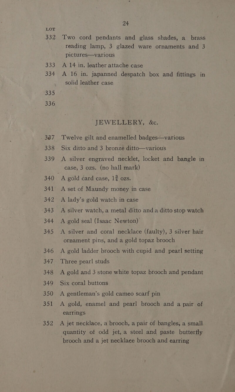 332 333 334 336 - 337 338 339 340 Shp! ah 4 ot Bb sf sheer) 346 S47, 348 349 350 352 Ze Two cord pendants and glass shades, a_ brass reading lamp, 3 glazed ware ornaments and 3 pictures—various A 14 in. leather attache case A 16 in. japanned despatch box and fittings in solid leather case JEWELLERY, &amp;c. Twelve gilt and enamelled badges—various Six ditto and 3 bronze ditto—various A silver engraved necklet, locket and bangle in case, 3 ozs. (no hall mark) A set of Maundy money in case A lady’s gold watch in case A silver watch, a metal ditto and a ditto stop watch A gold seal (Isaac Newton) A silver and coral necklace (faulty), 3 silver hair ornament pins, anda gold topaz brooch A gold ladder brooch with cupid and pearl setting Three pearl studs A gold and 3 stone white topaz brooch and pendant Six coral buttons A gentleman’s gold cameo scarf pin A gold, enamel and pearl brooch and a pair of earrings A jet necklace, a brooch, a pair of bangles, a small quantity of odd jet, a steel and paste butterfly brooch and a jet necklace brooch and earring