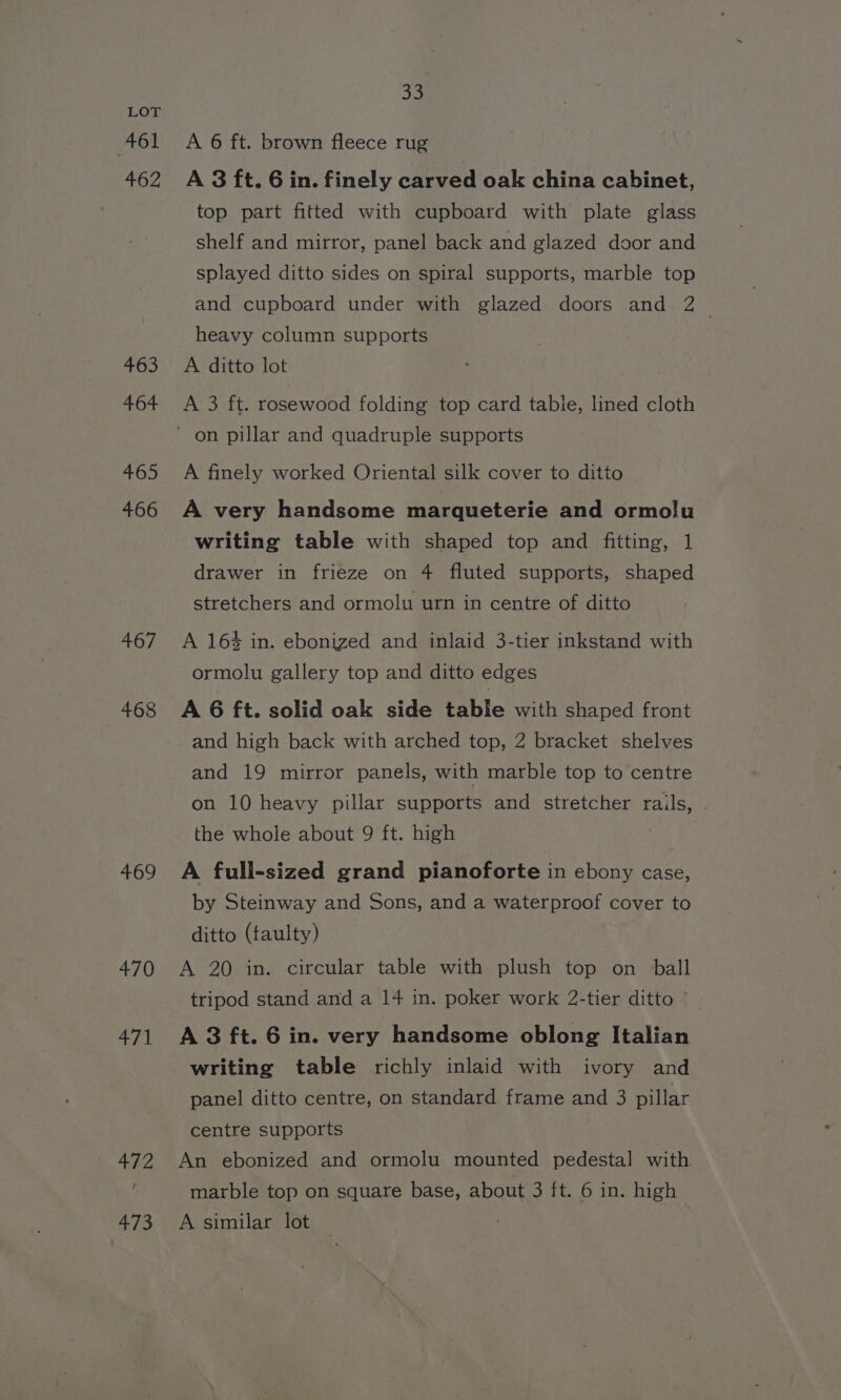 461 462 463 464 465 466 467 468 469 470 471 oa A 6 ft. brown fleece rug A 3 ft. 6 in. finely carved oak china cabinet, top part fitted with cupboard with plate glass shelf and mirror, panel back and glazed door and splayed ditto sides on spiral supports, marble top and cupboard under with glazed doors and 2 heavy column supports A ditto lot A 3 ft. rosewood folding top card tabie, lined cloth A finely worked Oriental silk cover to ditto A very handsome marqueterie and ormolu writing table with shaped top and fitting, 1 drawer in frieze on 4 fluted supports, shaped stretchers and ormolu urn in centre of ditto A 16% in. ebonized and inlaid 3-tier inkstand with ormolu gallery top and ditto edges A 6 ft. solid oak side table with shaped front and high back with arched top, 2 bracket shelves and 19 mirror panels, with marble top to centre on 10 heavy pillar supports and stretcher rails, . the whole about 9 ft. high | A full-sized grand pianoforte in ebony case, by Steinway and Sons, and a waterproof cover to ditto (faulty) A 20 in. circular table with plush top on ball tripod stand and a 14 in. poker work 2-tier ditto © A 3 ft. 6 in. very handsome oblong Italian writing table richly inlaid with ivory and panel ditto centre, on standard frame and 3 pillar centre supports An ebonized and ormolu mounted pedestal with marble top on square base, about 3 ft. 6 in. high A similar lot 3