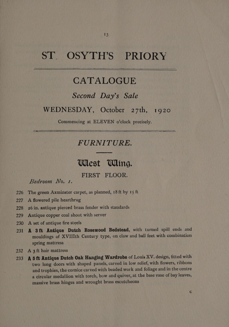 226 227 228 229 230 231 232 233 ST. OSYTH’S PRIORY CATALOGUE Second Day’s Sale WEDNESDAY, October 27th, 1920 Commencing at ELEVEN o'clock precisely. FURNITURE. West Wine. FIRST FLOOR. Bedroom No. 2. The green Axminster carpet, as planned, 18 ft by 15 ft A flowered pile hearthrug 26 in. antique pierced brass fender with standards Antique copper coal shoot with server A set of antique fire steels A 8ft Antique Dutch Rosewood Bedstead, with turned spill ends and mouldings of XVIIIth Century type, on claw and ball feet with combination spring mattress A 3 ft hair mattress A 5 ft Antique Dutch Oak Hanging Wardrobe of Louis XV. design, fitted with two long doors with shaped panels, carved in low relief, with flowers, ribbons and trophies, the cornice carved with beaded work and foliage and in the centre a circular medallion with torch, bow and quiver, at the base vase of bay leaves, massive brass hinges and wrought brass escutcheons