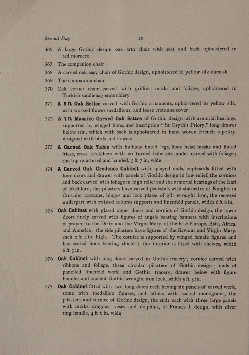 366 367 368 369 370 371 373 374 375 376 377 A large Gothic design oak arm chair with seat and back upholstered in red morocco The companion chair A carved oak easy chair of Gothic design, upholstered in yellow silk damask The companion chair Oak corner chair ,carved with griffins, masks and foliage, upholstered in Turkish saddlebag embroidery A 6ft Oak Settee carved with Gothic ornaments, upholstered in yellow silk, with worked flower medallions, and loose cretonne cover A 7ft Massive Carved Oak Settee of Gothic design with armorial bearings, supported by winged lions, and inscription ‘‘ St Osyth’s Priory,” long drawer below seat, which with back is upholstered in hand woven French tapestry, designed with birds and flowers A Carved Oak Table with bulbous fluted legs, lions head masks and fluted frieze, cross stretchers with 20 turned balusters under carved with foliage ; the top quartered and banded, 5 ft 7 in. wide A Carved Oak Credence Cabinet with splayed ends, cupboards fitted with _ four doors and drawer with panels of Gothic design in low relief, the cornices and back carved with foliage in high relief and the armorial bearings of the Earl of Rochford, the pilasters have carved pedestals with statuettes of Knights in Crusader costume, hinges and lock plates of gilt wrought iron, the recessed underpart with twisted column supports and linenfold panels, width 6 ft 6 in. Oak Cabinet with glazed upper doors and cornice of Gothic design, the lower doors finely carved with figures of angels bearing banners with inscriptions of prayers to the Deity and the Virgin Mary, at the base Europe, Asia, Africa, and America ; the side pilasters have figures of the Saviour and Virgin Mary, each 2 ft 4in, high. The cornice is supported by winged female figures and has seated lions bearing shields; the interior is fitted with shelves, width 6 ft 3 in. Oak Cabinet with long doors carved in Gothic tracery ; cornice carved with ribbons and foliage, three circular pilasters of Gothic design; ends of panelled linenfold work and Gothic tracery, drawer below with figure handles and ancient Gothic wrought iron lock, width 5 ft 3 in. Oak Cabinet fitted with two long doors each having six panels of carved work, some with medallion figures, and others with sacred monograms, the pilasters and cornice of Gothic design, the ends each with three large panels with masks, dragons, vases and dolphins, of Francis I. design, with silver