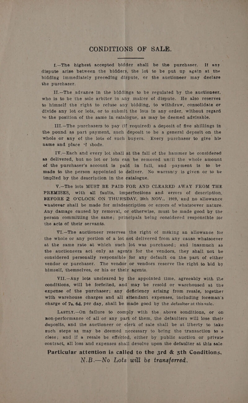 CONDITIONS OF SALE. {.—The highest accepted bidder shall be the purchaser. If any dispute arise between the bidders, the lot to be put up again at the bidding immediately preceding dispute, or the auctioneer may declare the purchaser. II.—The advance in the biddings to be regulated by the auctioneer, who is to be the sole arbiter in any matter of dispute. He also reserves to himself the right to refuse any bidding, to withdraw, consolidate or divide any lot or lots, or to submit the lots in any order, without regard to the position of the same in catalogue, as may be deemed advisable. IlI.—The purehasers to pay (if required) a deposit of five shillings in the pound as part payment, such deposit to be a general deposit on the whole or any of the lots of such buyers. Every purchaser to give his name and place ~f ibode. IV.—Each an@ every lot shall at the fall of the hammer be considered as delivered, but no lot or lots can be removed until the whole amount of the purchaser’s account is paid in full, and payment is to be made to the person appointed to deliver. No warranty is given or tO be impiied by the description in the catalogue. V.—The lots MUST BE PAID FOR AND CLEARED AWAY FROM THE PREMISES, with all faults, imperfections and errors of description, REFORE 2 O’CLOCK ON THURSDAY, 20th NOV., 1919, and no allowance whatéver shall be made for misdescription or errors of whatsoever nature. Any damage caused by remoyal, or otherwise, must be made good by the person committing the same; principals being considered responsible tor the acts of their servants. ViI.—The auctioneer reserves the right of making an allowance for the whole or any portion of a lot not delivered from any cause whatsoever at the same rate at which such lot was purchased; and inasmuch as the auctioneers act only as agents for the vendors, they shall not be considered personally responsible for any default on the part of either vendor or purchaser. The vendor or vendors reserve the right to bid by himself, themselves, or his or their agents. VII.—Any lots uncleared by the appointed time, agreeably with ¢he conditions, will be forfeited, and may be resold or warehoused at the expense of the purchaser; any deficiency arising from resale, together with warehouse charges and all attendant expenses, including foreman's charge of 7s. 6d. per day, shall be made good by the defaulter at this sale. LASTLY.—On failure to comply with the above vonditions, or on non-performance of all or any part of them, the defaulters will lose their deposits, and the auctioneer or clerk of sale shall be at liberty to take such steps as may be deemed necessary to bring the transaction to a clese; and if a resale be effected, either by public auction or private contract, all loss and expenses shall devolve upon the defaulter at this sale Particular attention is called to the 3rd &amp; 5th Conditions. N.B.—No Lots will be transferred.