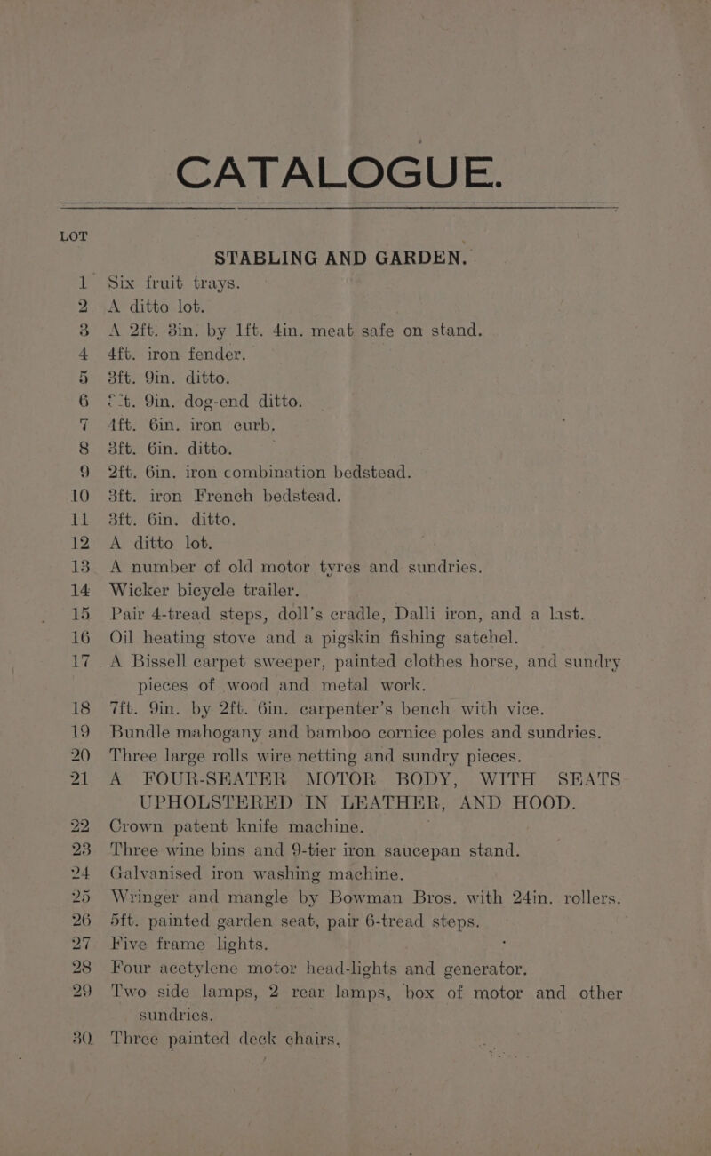 15 16 STABLING AND GARDEN, Six fruit trays. A ditto lot. A 2ft. 8in. by 1ft. 4in. meat safe on stand. 4ft. iron fender. aft. 9in. ditto. © t. Gin. dog-end ditto. 4ft. 6mm. iron curb. aft. 6in. ditto. 2ft. Gin. iron combination bedstead. aft. iron French bedstead. att. Gin. ditto. A ditto lot. A number of old motor tyres and: sundries. Wicker bicycle trailer. Pair 4-tread steps, doll’s cradle, Dalli iron, and a last. Oil heating stove and a pigskin fishing satchel. pieces of wood and metal work. 7ft. Qin. by 2ft. Gin. carpenter’s bench with vice. Bundle mahogany and bamboo cornice poles and sundries. Three large rolls wire netting and sundry pieces. A FOUR-SEATER MOTOR BODY, WITH SEATS UPHOLSTERED IN LEATHER, AND HOOD. Crown patent knife machine. . Three wine bins and 9-tier iron saucepan stand. Galvanised iron washing machine. Wringer and mangle by Bowman Bros. with 24in. rollers. 5ft. painted garden seat, pair 6-tread steps. Five frame lights. Four acetylene motor head-lights and generator. Two side lamps, 2 rear lamps, hox of motor and other sundries, } Three painted deck chairs,