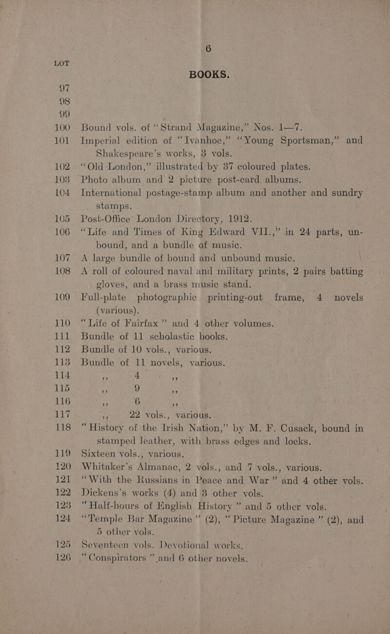 BOOKS. Bound vols. of “Strand Magazine,” Nos. 1—7. Imperial edition of “Ivanhoe,” “Young Sportsman,” and Shakespeare’s works, 3 vols. “Old London,” illustrated by 87 coloured plates. Photo album and 2 picture post-card albums. International postage-stamp album and another and sundry stamps. Post-Office’ London Directory, 1912. “Life and Times of King Edward VII.,” in 24 Kae un- bound, and a bundle of music. A large bundle of bound and unbound music. A roll of coloured naval and military prints, 2 pairs batting gloves, and a brass music stand. Full-plate photographic printing-out frame, 4 _ novels (various). “Life of Fairfax” and 4 other volumes. Bundle of 11 scholastic books. Bundle of 10 vols., various. Bundle of 11 novels, various. »? 4 >? ») 9 9 99 6 39 vo 22 vols., various. “History of the Irish Nation,” by M. F. Cusack, bound in stamped leather, with brass edges and locks. | Sixteen vols., various. Whitaker’s Almanac, 2 vols., and 7 vols., various. “With the Russians in Peace and War” and 4 other vols. Dickens’s works (4) and 8 other vols. “Half-hours of English History ” and 5 other vols. “Temple Bar Magazine ”’ (2), “ Picture Magazine ” (2), and 5 other vols. Seventeen vols. Devotional works. 1D