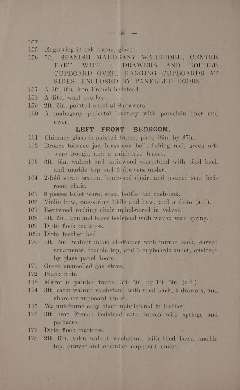 Eneraving in oak frame, glazed. Tit. SPANISH MAHOGANY WARDROBE, CENTRE PART “WITH, 4 DRAWERS AND | DOUBLE CUPBOARD OVER, HANGING CUPBOARDS AT SIDES, ENCLOSED BY PANELLED DOORS. A 38ft. Oin. iron French bedstead. , A ditto wool overlay. 2ft. 6in. painted chest of 8 drawers. | A mahogany pedestal lavatory with porcelain liner and ewer. LEFT FRONT BEDROOM. Chimney glass in painted frame, plate 33in. by 37in. Bronze tobacco jar, brass cow bell, fishing reel, green art- . ware trough, and a miniature teaset. 3ft. bin. walnut and satinwood washstand with tiled back and marble top and 2 drawers under, 2-fold scrap screen, bentwood chair, and pierced seat bed- room chair. | 8 pieces toilet ware, scent bottle, tin cash-box. Violin bow, one-string fiddle and bow, and a ditto (a.f.). Bentwood rocking chair upholstered in velvet. 4ft. Gin. iron and brass bedstead with woven wire spring. . Ditto flock mattress. Ditto feather bed. 4ft. 6in. walnut inlaid cheffonier with mirror back, carved ornaments, marble top, and 8 cupboards under, enclosed by glass panel doors. Green enamelled gas stove. Black ditto. Mirror in painted frame, 3ft. 6in. by lft. 6in. (a.f.). dft. satin walnut washstand with tiled back, 2 drawers, and chamber cupboard under. Walnut-frame easy chair upholstered in leather. 3ft. iron French bedstead with woven wire springs and palliasse. ; Ditto flock mattress. - 2ft. Gin. satin walnut washstand with tiled back, marble top, drawer and chamber cupboard under,