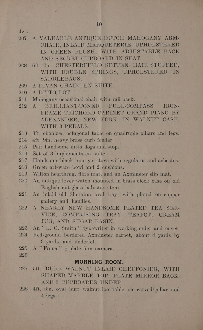 A VALUABLE ANTIQUE ,DUTCH MAHOGANY ARM- CHAIR, INLAID MARQUETERIE, UPHOLSTERED IN GREEN PLUSH, WITH ADJUSTABLE BACK AND SECRET CUPBOARD IN SHAT. 6ft. 6in. CHESTERFIELD SETTEE, HAIR STUFFED, WITH DOUBLE SPRINGS, UPHOLSTERED IN SADDLEBAGS. A DIVAN CHAIR, EN SUITE. AGDTE ROOTS Mahogany oceasional chair with rail back. A BRILLIANT-TONED © FULL-COMPASS = IRON- FRAME TRICHORD CABINET GRAND PIANO BY ALEXANDER, NEW YORK, IN WALNUT CASE, WITH 38 PEDALS. 3ft. ebonized octagonal table on quadruple pillars mae legs. 4ft. 9in. heavy brass curb fender. Pair handsome ditto dogs and stop. Set of 3 implements en suite. Handsome black iron gas stove with regulator and asbestos. Green art-ware bowl and 2 cushions. Wilton hearthrug, fibre mat, and an Axminster slip mat. An antique lever watch mounted in brass clock case on old English cut-glass baluster stem. An inlaid old Sheraton oval tray, with plated on copper gallery and handles. A NEARLY NEW HANDSOME PLATED TEA SER- VICE, COMPRISING «TRAY, TEAPOT, CREAM JUG, AND SUGAR BASIN, An “LL. C. Smith ” typewriter in working order and cover. Red-ground bordered Axminster carpet, about 4 yards by 3 yards, and underfelt. A “Frena ” 4-plate film camera. MORNING ROOM. 5ft. BURR WALNUT INLAID CHEFFONIER, WITH SHAPED MARBLE TOP, PLATE MIRROR BACK, AND 38 CUPBOARDS UNDER. 4ft. Gin. oval burr walnut loo table on carved)? pillar and 4 legs.