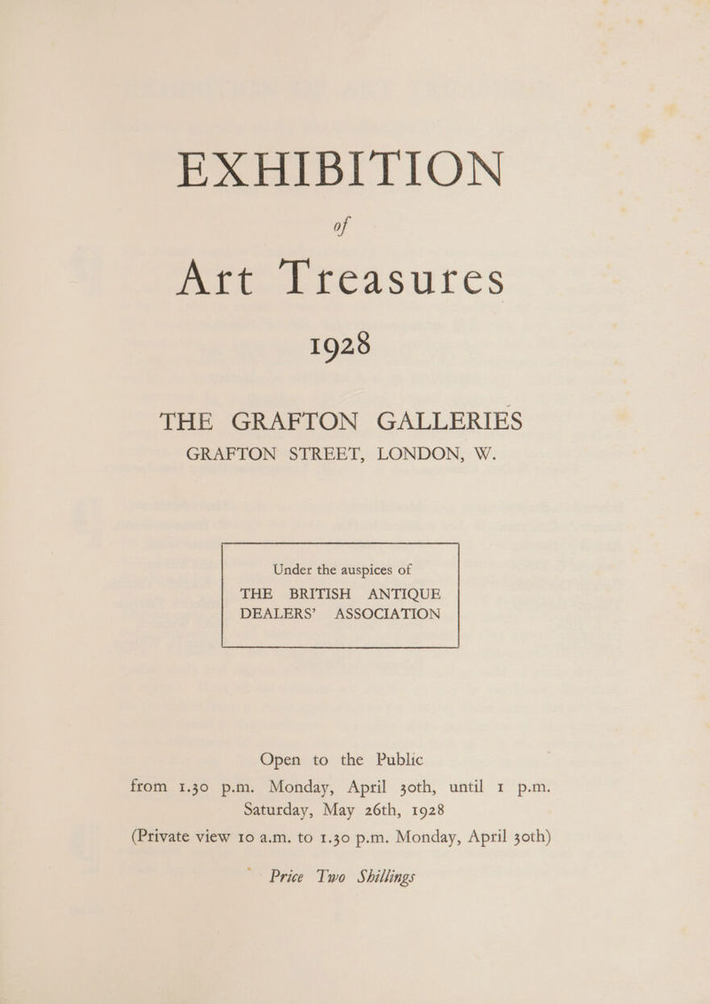 EXHIBITION of mee treasures 1928 THE GRAFTON GALLERIES GRAFTON STREET, LONDON, W. Under the auspices of THE BRITISH ANTIQUE DEALERS’ ASSOCIATION Open to the Public from 1.30 p.m. Monday, April 30th, until 1 p.m. Saturday, May 26th, 1928 (Private view 10 a.m. to 1.30 p.m. Monday, April 30th) Price Two Shillings