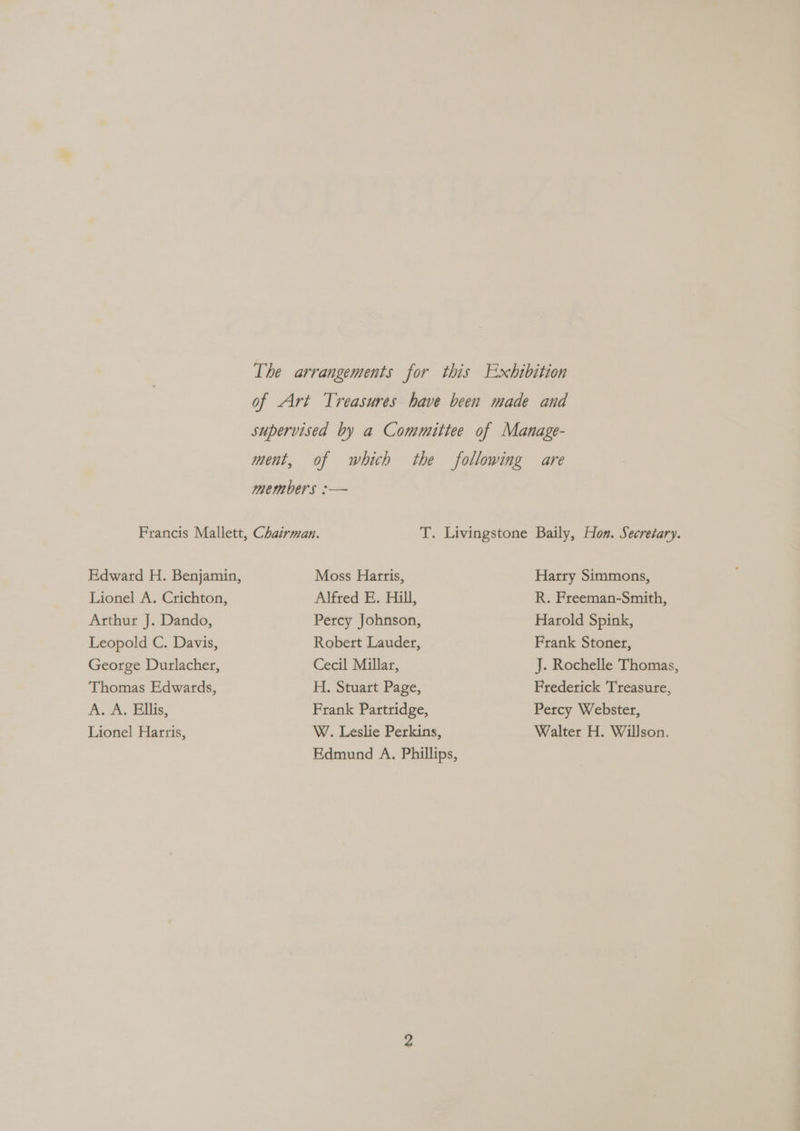 The arrangements for this Exhibition of Art Treasures have been made and supervised by a Committee of Manage- ment, of which the following are members :— Francis Mallett, Chairman. T. Livingstone Baily, Hon. Secretary. Edward H. Benjamin, Moss Harris, Harry Simmons, Lionel A. Crichton, Alfred E. Hill, R. Freeman-Smith, Arthur J. Dando, Percy Johnson, Harold Spink, Leopold C. Davis, Robert Lauder, Frank Stoner, George Durlacher, Cecil Millar, J. Rochelle Thomas, Thomas Edwards, H. Stuart Page, Frederick Treasure, A. A. Ellis, Frank Partridge, Percy Webster, Lionel Hartis, W. Leslie Perkins, Walter H. Willson. Edmund A. Phillips,