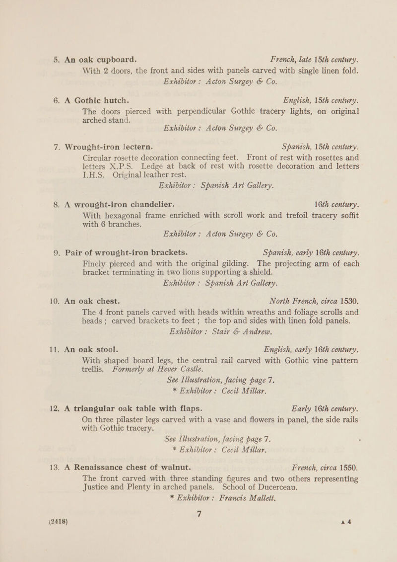 With 2 doors, the front and sides with panels carved with single linen fold. Exhibitor: Acton Surgey &amp; Co. 6. A Gothic hutch. English, 15th century. The doors pierced with perpendicular Gothic tracery lights, on original arched stand. Exhibitor: Acton Surgey &amp; Co. 7. Wrought-iron lectern. Spanish, 15th century. Circular rosette decoration connecting feet. Front of rest with rosettes and letters X.P.S. Ledge at back of rest with rosette decoration and letters I.H.S. Original leather rest. Exhibitor: Spanish Ant Gallery. 8. A wrought-iron chandelier. 16th century. With hexagonal frame enriched with scroll work and trefoil tracery soffit with 6 branches. Exhibitor: Acton Surgey &amp; Co. 9. Pair of wrought-iron brackets. Spamish, early 16th century. Finely pierced and with the original gilding. The projecting arm of each bracket terminating in two lions supporting a shield. Exhilitor : Spanish Art Gallery. 10. An oak chest. North French, circa 1530. The 4 front panels carved with heads within wreaths and foliage scrolls and heads ; carved brackets to feet ; the top and sides with linen fold panels. Exhibitor: Stair &amp; Andrew. 11. An oak stool. English, early 16th century. With shaped board legs, the central rail carved with Gothic vine pattern trellis. Formerly at Hever Castle. See Illustration, facing page 7. * Exhibitor: Cecil Millar. 12. A triangular oak table with flaps. Early 16th century. On three pilaster legs carved with a vase and flowers in panel, the side rails with Gothic tracery. See Illustration, facing page 7. * Exhibitor: Cecil Millar. 13. A Renaissance chest of walnut. French, circa 1550. The front carved with three standing figures and two others representing - Justice and Plenty in arched panels. School of Ducerceau. * Exhibitor: Francis Mallett. Z (2418) , a4
