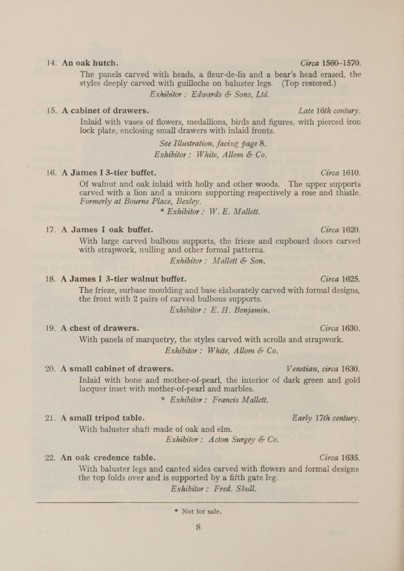 The panels carved with heads, a fleur-de-lis and a bear’s head erased, the styles deeply carved with guilloche on baluster legs. (Top restored.) Exhibttoy : Edwards &amp; Sons, Lid. A cabinet of drawers. Late 16th century. Inlaid with vases of flowers, medallions, birds and figures, with pierced iron lock plate, enclosing small drawers with inlaid fronts. See Illustration, facing page 8. Exhibitor : White, Allom &amp; Co. A James I 3-tier buffet. Circa 1610. Of walnut and oak inlaid with holly and other woods. The upper supports carved with a lion and a unicorn supporting respectively a rose and thistle. Formerly at Bourne Place, Bexley. * Exhibitor: W. E. Mallett. A James I oak buffet. Circa 1620. With large carved bulbous supports, the frieze and cupboard doors carved with strapwork, nulling and other formal patterns. Exhibitor : Mallett &amp; Son. A James I 3-tier walnut buffet. Circa 1625. The frieze, surbase moulding and base elaborately carved with formal designs, the front with 2 pairs of carved bulbous supports. Exhibitor: E. H. Benjamin. With panels of marquetry, the styles carved with scrolls and strapwork. Exhibitor: White, Allom &amp; Co. A small cabinet of drawers. Venetian, circa 1630. Inlaid with bone and mother-of-pearl, the interior of dark green and gold lacquer inset with mother-of-pearl and marbles. * Exhibitor: Francis Mallett. With baluster shaft made of oak and elm. Exhibitor : Acton Surgey &amp; Co. An oak credence table. Circa 1635. With baluster legs and canted sides carved with flowers and formal designs the top folds over and is supported by a fifth gate leg. Exhibitor : Fred. Skull. * Not for sale. 8