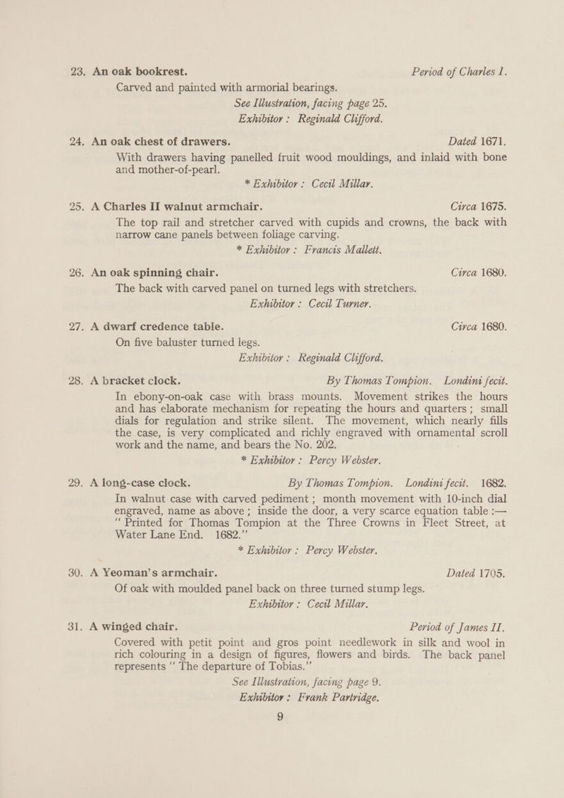 An oak bookrest. Period of Charles I. Carved and painted with armorial bearings. See Illustration, facing page 25. Exhibitor: Reginald Clifford. An oak chest of drawers. Dated 1671. With drawers having panelled fruit wood mouldings, and inlaid with bone and mother-of-pearl. * Exhibitor : Cecil Millar. A Charles II walnut armchair. Circa 1675. The top rail and stretcher carved with cupids and crowns, the back with narrow cane panels between foliage carving. * Exhibitor: Francis Mallett. An oak spinning chair. Circa 1680. The back with carved panel on turned legs with stretchers. Exhibitor : Cecil Turner. A dwarf credence table. Circa 1680. On five baluster turned legs. Exhibitor: Reginald Clifford. A bracket clock. By Thomas Tompion. Londina fecit. In ebony-on-oak case with brass mounts. Movement strikes the hours and has elaborate mechanism for repeating the hours and quarters; small dials for regulation and strike silent. The movement, which nearly fills the case, is very complicated and richly engraved with ornamental scroll work and the name, and bears the No. 202. * Exhibitor: Percy Webster. A long-case clock. By Thomas Tompion. Londini fecit. 1682. In walnut case with carved pediment ; month movement with 10-inch dial engraved, name as above; inside the door, a very scarce equation table :— ‘“ Printed for Thomas Tompion at the Three Crowns in Fleet Street, at Water Lane End. 1682.” * Exhubitor : Percy Webster. ~ A Yeoman’s armchair. Dated 1705. Of oak with moulded panel back on three turned stump legs. Exhibitor : Cecil Millar. A winged chair. Period of James II. Covered with petit point and gros point needlework in silk and wool in rich colouring in a design of figures, flowers and birds. The back panel represents ‘‘ The departure of Tobias.” See Illustration, facing page 9. Exhubitor: Frank Partridge.