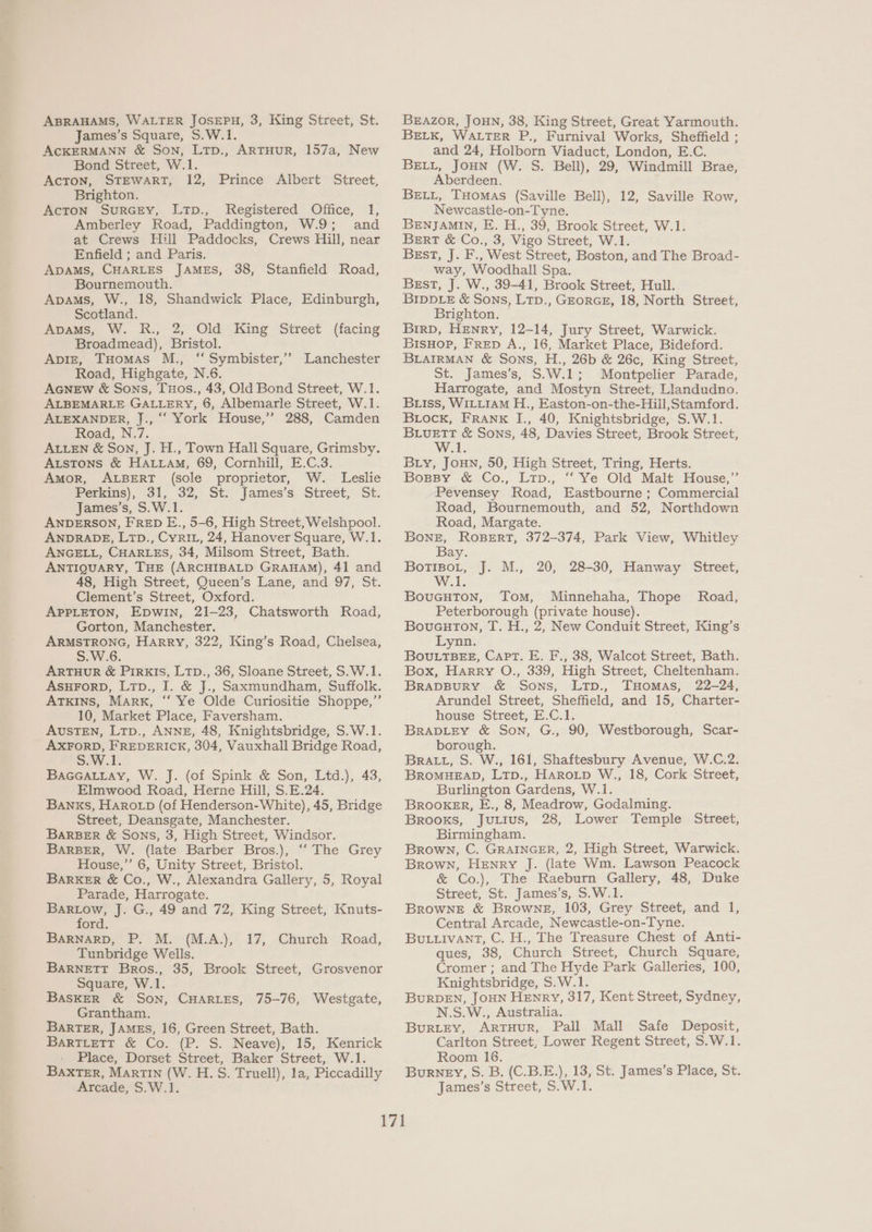 ABRAHAMS, WALTER JOSEPH, 3, King Street, St. James’s Square, S.W.1. ACKERMANN & Son, LTp., ARTHUR, 157a, New Bond Street, W.1. ACTON, STEWART, 12, Prince Albert Street, Brighton. AcTON SuRGEY, LTp., Registered Office, 1, Amberley Road, Paddington, W.9; and at Crews Hill Paddocks, Crews Hill, near Enfield ; and Paris. ADAMS, CHARLES JAMES, 38, Stanfield Road, Bournemouth. Apams, W., 18, Shandwick Place, Edinburgh, Scotland. Apams, W. R., 2, Old King Street (facing Broadmead), Bristol. ApvizE, THomas M., “ Symbister,’’ Lanchester Road, Highgate, N.6. AGNEW & Sons, TuHos., 43, Old Bond Street, W.1. ALBEMARLE GALLERY, 6, Albemarle Street, W.1. ALEXANDER, J., “‘ York House,” 288, Camden Road, N.7. ALLEN & Son, J. H., Town Hall Square, Grimsby. Atstons & HALLAM, 69, Cornhill, E.C.3. Amor, ALBERT (sole proprietor, W. Leslie Perkins), 31, 32, St: James's. Street, St. James’s, S.W.1. ANDERSON, FRED E., 5-6, High Street, Welshpool. ANDRADE, LTD., CyRIL, 24, Hanover Square, W.1. ANGELL, CHARLES, 34, Milsom Street, Bath. ANTIQUARY, THE (ARCHIBALD GRAHAM), 41 and 48, High Street, Queen’s Lane, and 97, St. _ Clement’s Street, Oxford. APPLETON, EpwWIN, 21-23, Chatsworth Road, ARMSTRONG, Harry, 322, King’s Road, Chelsea, S.W.6. ARTHUR & PIRKIS, LTD., 36, Sloane Street, S.W.1. ASHFORD, Ltp., I. & J., Saxmundham, Suffolk. ATKINS, MARK, “ Ye Olde Curiositie Shoppe,” 10, Market Place, Faversham. AUSTEN, Ltp., ANNE, 48, Knightsbridge, S.W.1. AXFORD, FREDERICK, 304, Vauxhall Bridge Road, S.W.1. BaGGatitay, W. J. (of Spink & Son, Ltd.), 43, Elmwood Road, Herne Hill, S.E.24. BANKS, Haron (of Henderson- White), 45, Bridge Street, Deansgate, Manchester. BARBER & Sons, 3, High Street, Windsor. BARBER, W. (late Barber Bros.), ‘“ The Grey House,” 6, Unity Street, Bristol. BARKER & Co., W., Alexandra Gallery, 5, Royal Parade, Harrogate. ford. BARNARD, P. M. (M.A.), 17, Church Road, Tunbridge Wells. BARNETT Bros., 35, Brook Street, Grosvenor Square, W.1. BASKER & SON, CHARLES, 75-76, Westgate, Grantham. BARTER, JAMES, 16, Green Street, Bath. BartLeTT & Co. (P. S. Neave), 15, Kenrick - Place, Dorset Street, Baker Street, W.1. BaxTER, Martin (W. H.S. Truell), la, Piccadilly Arcade, S.W.1. BEAZOR, JOHN, 38, King Street, Great Yarmouth. BELK, WALTER P., Furnival Works, Sheffield ; and 24, Holborn Viaduct, London, E.C. BELL, JOHN (W. S. Bell), 29, Windmill Brae, Aberdeen. BELL, THomas (Saville Bell), 12, Saville Row, Newcastle-on-Tyne. BENJAMIN, E. H., 39, Brook Street, W.1. Bert & Co., 3, Vigo Street, W.1. BEsT, J. F., West Street, Boston, and The Broad- way, Woodhall Spa. Best, J. W., 39-41, Brook Street, Hull. BIDDLE & Sons, Ltp., GEORGE, 18, North Street, Brighton. BirD, Henry, 12-14, Jury Street, Warwick. BisHopP, FrepD A., 16, Market Place, Bideford. BLAIRMAN & Sons, H., 26b & 26c, King Street, St. James’s, S.W.1; Montpelier Parade, Harrogate, and Mostyn Street, Llandudno. Biss, WILLIAM H., Easton-on-the-Hill,Stamford. Biock, Franx I., 40, Knightsbridge, S.W.1. Se & Sons, 48, Davies Street, Brook Street, he Biy, JouHN, 50, High Street, Tring, Herts. BopsBy & Co., Ltp., ‘‘ Ye Old Malt House,” Pevensey Road, Eastbourne ; Commercial Road, Bournemouth, and 52, Northdown Road, Margate. Bone, ROBERT, 372-374, Park View, Whitley Bay. BotTisoL, J. M., 20, 28-30, Hanway Street, W.1. BovuGuton, Tom, Minnehaha, Thope Peterborough (private house). Lynn. . Bou.tTBEE, Capt. E. F., 38, Walcot Street, Bath. Box, Harry O., 339, High Street, Cheltenham. BRADBURY & SoNS, LtTp., THomas, 22-24, Arundel Street, Sheffield, and 15, Charter- house Street, E.C.1. BRADLEY & Son, G., 90, Westborough, Scar- borough. BRALL, S. W., 161, Shaftesbury Avenue, W.C.2. BROMHEAD, LTp., Harotp W., 18, Cork Street, Burlington Gardens, W.1. BROOKER, E., 8, Meadrow, Godalming. Brooxs, Jutius, 28, Lower Temple Street, Birmingham. Brown, C. GRAINGER, 2, High Street, Warwick. Brown, Henry J. (late Wm. Lawson Peacock & Co.), The Raeburn Gallery, 48, Duke Street, St. James’s, S.W.1. Central Arcade, Newcastle-on-Tyne. BuLiivant, C. H., The Treasure Chest of Anti- ques, 38, Church Street, Church Square, Cromer ; and The Hyde Park Galleries, 100, Knightsbridge, S.W.1. BURDEN, JOHN HENRY, 317, Kent Street, Sydney, N.S.W., Australia. BurLEY, ARTHUR, Pall Mall Safe Deposit, Carlton Street, Lower Regent Street, S.W.1. Room 16. BuRNEY, S. B. (C.B.E.), 13, St. James’s Place, St. James’s Street, S.W.1. Road,