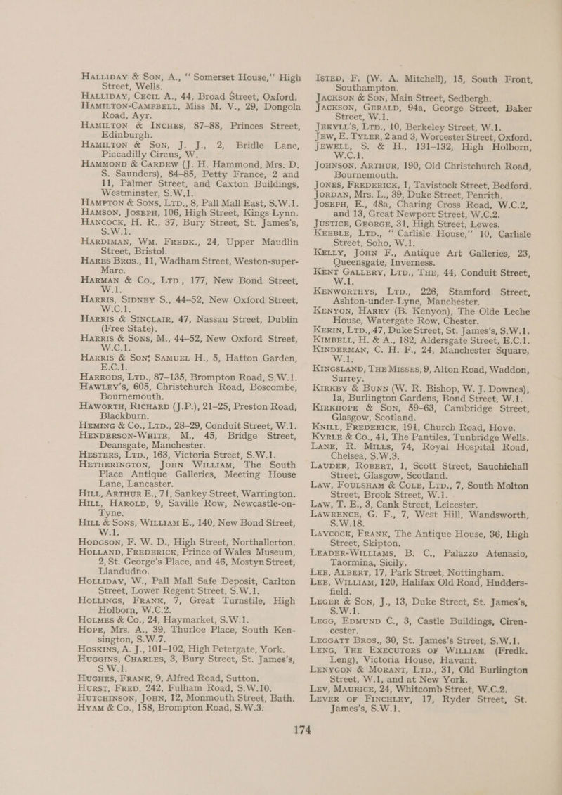 HAtiipay & Son, A., ‘“‘ Somerset House,”’ High Street, Wells. HA.uipay, Crecix A., 44, Broad Street, Oxford. HAMILTON-CAMPBELL, Miss M. V., 29, Dongola Road, Ayr. HAMILTON & INCHES, 87-88, Princes Street, Edinburgh. HAMILTON & Son, J. J., 2, Bridle Lane, Piccadilly Circus, W. HAMMOND & CarDEw (J. H. Hammond, Mrs. D. S. Saunders), 84-85, Petty France, 2 and 11, Palmer Street, and Caxton Buildings, Westminster, S.W.1. HAMPTON & Sons, Ltp., 8, Pall Mall East, S.W.1. Hamson, JosEpn, 106, High Street, Kings Lynn. Hancock, H. R., 37, Bury Street, St. James’s, SW ek HARDIMAN, WM. FREDK., 24, Upper Maudlin Street, Bristol. Hares Bros., 11, Wadham Street, Weston-super- Mare. Harman & Co., Ltp, 177, New Bond Street, W.1. Harris, SIDNEY S., 44-52, New Oxford Street, W.C.1 Harris & SINCLAIR, 47, Nassau Street, Dublin (Free State). Harris & Sons, M., 44-52, New Oxford Street, W.C.1. Harris & Son} SAMUEL H., 5, Hatton Garden, B.C; Harrops, Ltp., 87-135, Brompton Road, S.W.1. Haw .ey’s, 605, Christchurch Road, Boscombe, Bournemouth, Hawortu, RicHarD (J.P.), 21-25, Preston Road, Blackburn. HEmING & Co., Ltp., 28-29, Conduit Street, W.1. HENDERSON-WuiTE, M., 45, Bridge Street, Deansgate, Manchester. HEsSTERS, Ltp., 163, Victoria Street, S.W.1. HETHERINGTON, JOHN WILLIAM, The South Place Antique Galleries, Meeting House Lane, Lancaster. HILi, ARTHUR E., 71, Sankey Street, Warrington. Hitt, Harorp, 9, Saville Row, Newcastle-on- Tyne. Hii & Sons, WiLiiAM E., 140, New Bond Street, W.1. Hopcson, F. W. D., High Street, Northallerton. HOLLAND, FREDERICK, Prince of Wales Museum, 2,St. George’s Place, and 46, Mostyn Street, Llandudno. Hoxuipay, W., Pall Mall Safe Deposit, Carlton Street, Lower Regent Street, S.W.1. Ho.iineGs, FRANK, 7, Great Turnstile, High Holborn, W.C.2. HoimMEs & Co., 24, Haymarket, S.W.1. Hope, Mrs. A., 39, Thurloe Place, South Ken- sington, S.W.7. Hoskins, A. J., 101-102, High Petergate, York. HucGains, CHARLES, 3, Bury Street, St. James’s, S.W.1. HuGuHeEs, FRANK, 9, Alfred Road, Sutton. Hurst, FRED, 242, Fulham Road, S.W.10. HUTCHINSON, JOHN, 12, Monmouth Street, Bath. Hyam & Co., 158, Brompton Road, S.W.3. IstED, F. (W. A. Mitchell), 15, South Front, Southampton. Jackson & Son, Main Street, Sedbergh. JACKSON, GERALD, 94a, George Street, Baker Street, W.1. JEKYLL’s, Ltp., 10, Berkeley Street, W.1. Jew, E. TYLER, 2 and 3, Worcester Street, Oxford. JEWELL, S. & H., 131-132, High Holborn, W.Cok. JouNson, ARTHUR, 190, Old Christchurch Road, Bournemouth. JONES, FREDERICK, 1, Tavistock Street, Bedford. JORDAN, Mrs. L., 39, Duke Street, Penrith. JosEPH, E., 48a, Charing Cross Road, W.C.2, and 13, Great Newport Street, W.C.2. JUSTICE, GEORGE, 31, High Street, Lewes. KEEBLE, Ltp., ‘“ Carlisle House,” 10, Carlisle Street, Soho, W.1. KeEtiy, Joun F., Antique Art Galleries, 23, Queensgate, Inverness. KENT GALLERY, Ltp., THE, 44, Conduit Street, W.1. KENWORTHYS, LtTpD., 226, Stamford Street, Ashton-under-Lyne, Manchester. KENYON, Harry (B. Kenyon), The Olde Leche House, Watergate Row, Chester. KERIN, Ltp., 47, Duke Street, St. James’s, S.W.1. KIMBELL, H. & A., 182, Aldersgate Street, E.C.1. KINDERMAN, C. H. F., 24, Manchester Square, W.1. KINGSLAND, THE Misses, 9, Alton Road, Waddon, Surrey. Kirksy & Bunn (W. R. Bishop, W. J. Downes), la, Burlington Gardens, Bond Street, W.1. KIRKHOPE & Son, 59-63, Cambridge Street, Glasgow, Scotland. KNILL, FREDERICK, 191, Church Road, Hove. Kyre & Co., 41, The Pantiles, Tunbridge Wells. Lange, R. Mitts, 74, Royal Hospital Road, Chelsea, S.W.3. LAUDER, ROBERT, 1, Scott Street, Sauchiehall Street, Glasgow, Scotland. Law, FouLtsHam & CoLE, Ltp., 7, South Molton Street, Brook Street, W.1. Law, T. E., 3, Cank Street, Leicester. LAWRENCE, G. F., 7, West Hill, Wandsworth, S.W.18. Laycock, Frank, The Antique House, 36, High Street, Skipton. LEADER-WILLIAMS, B. C., Palazzo Atenasio, Taormina, Sicily. Lex, ALBERT, 17, Park Street, Nottingham. . LEE, WILLIAM, 120, Halifax Old Road, Hudders- field. LEGER & Son, J., 13, Duke Street, St. James's, S.W.1 Lrecc, Epmunp C., 3, Castle Buildings, Ciren- cester. LEeGGaTT Bros., 30, St. James’s Street, S.W.1. Lenc, THE EXEcUTORS OF WILLIAM (Fredk. Leng), Victoria House, Havant. LenyGon & Morant, Ltp., 31, Old Burlington Street, W.1, and at New York. Lev, Mauricz, 24, Whitcomb Street, W.C.2. LEVER OF FINCHLEY, 17, Ryder Street, St. James’s, S.W.1.