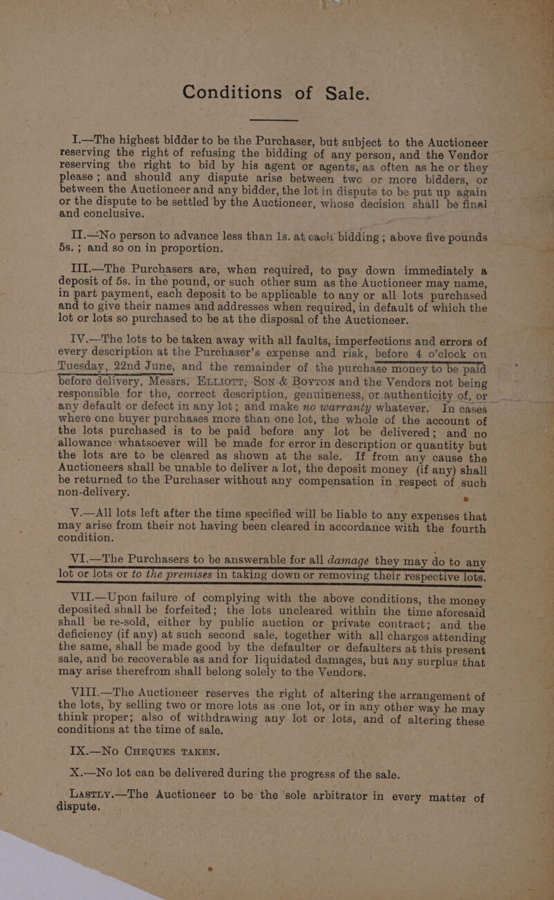 Conditions of Sale. I.—The highest bidder to be the Purchaser, but subject to the Auctioneer reserving the right of refusing the bidding of any person, and the Vendor reserving the right to bid by his agent or agents, as often as he or they please ; and should any dispute arise between two or more bidders, or between the Auctioneer and any bidder, the lot in dispute to be put up again or the dispute to be settled by the Auctioneer, whose decision shall be final and conclusive. Dera II.—No person to advance less than Is. at eavh bidding ; above five pounds 5s. ; and so on in proportion. III.—The Purchasers are, when required, to pay down immediately a deposit of 5s. in the pound, or such other sum as the Auctioneer may name, in part payment, each deposit to be applicable to any or all lots purchased and to give their names and addresses when required, in default of which the lot or lots so purchased to be at the disposal of the Auctioneer. TV.—The lots to be taken away with all faults, imperfections and errors of every description at the Purchaser’s expense and risk, before 4 o’clock on Tuesday, 22nd June, and the remainder of the purchase money to be paid before delivery, Messrs. Exttorr, Son-&amp; Boyton and the Vendors not being any default or defect in any lot; and make no warranty whatever. In cases where one buyer purchases more than one lot, the whole of the account of the lots purchased is to be paid before any lot be delivered; and no allowance whatsoever will be made for error in description or quantity but the lots are to be cleared as shown at the sale. If from any cause the Auctioneers shall be unable to deliver a lot, the deposit money (if any) shall be returned to the Purchaser without any compensation in respect of such non-delivery, * V.—All lots left after the time specified will be liable to any expenses that may arise from their not having been cleared in accordance with the fourth condition. Vi.—The Purchasers to be answerable for all damage they may do to any lot or lots or to the premises in taking down or removing their respective lots. ener nner ee a EES Vil.—Upon failure of complying with the above conditions, the money shall be re-sold, either by public auction or private contract; and the deficiency (if any) at such second sale, together with all charges attending the same, shall be made good by the defaulter or defaulters at this present sale, and be recoverable as and for liquidated damages, but any surplus that may arise therefrom shall belong solely to the Vendors. VIII.—The Auctioneer reserves the right of altering the arrangement of the lots, by selling two or more lots as one lot, or in any other way he may think proper; also of withdrawing any lot or lots, and of altering these conditions at the time of sale. IX.—No CHEQUES TAKEN. X.—No lot can be delivered during the progress of the sale. Lastity.—The Auctioneer to be the ‘sole arbitrator in every matter of dispute. ~~
