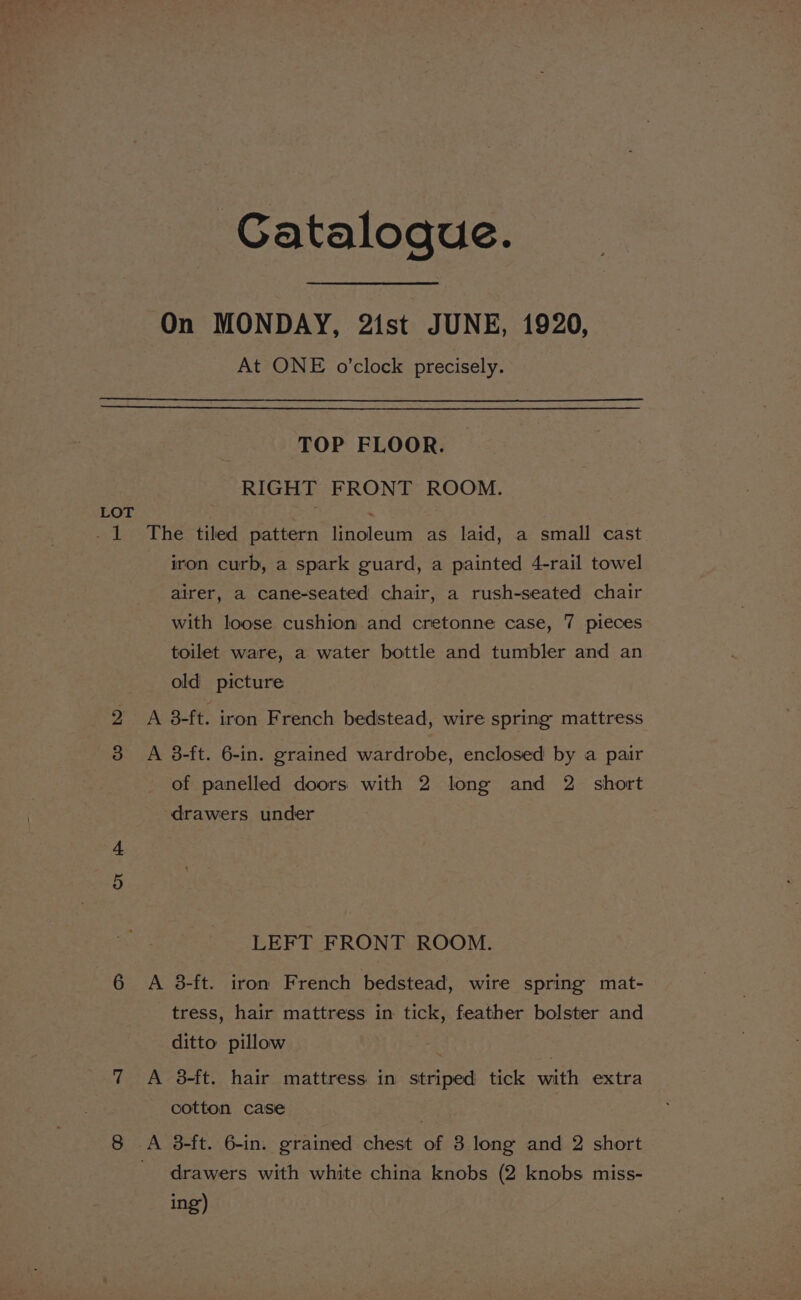 Gataloque. On MONDAY, 21st JUNE, 1920, At ONE o'clock precisely. LOT TOP FLOOR. RIGHT FRONT ROOM. The tiled pattern linoleum as laid, a small cast iron curb, a spark guard, a painted 4-rail towel airer, a cane-seated chair, a rush-seated chair with loose cushion and cretonne case, 7 pieces toilet ware, a water bottle and tumbler and an old picture A 3-ft. iron French bedstead, wire spring mattress A 8-ft. 6-in. grained wardrobe, enclosed by a pair of panelled doors with 2 long and 2 short drawers under LEFT FRONT ROOM. A 3-ft. iron French bedstead, wire spring mat- tress, hair mattress in tick, feather bolster and ditto pillow A 3-ft. hair mattress in striped tick with extra cotton case drawers with white china knobs (2 knobs miss- ing)