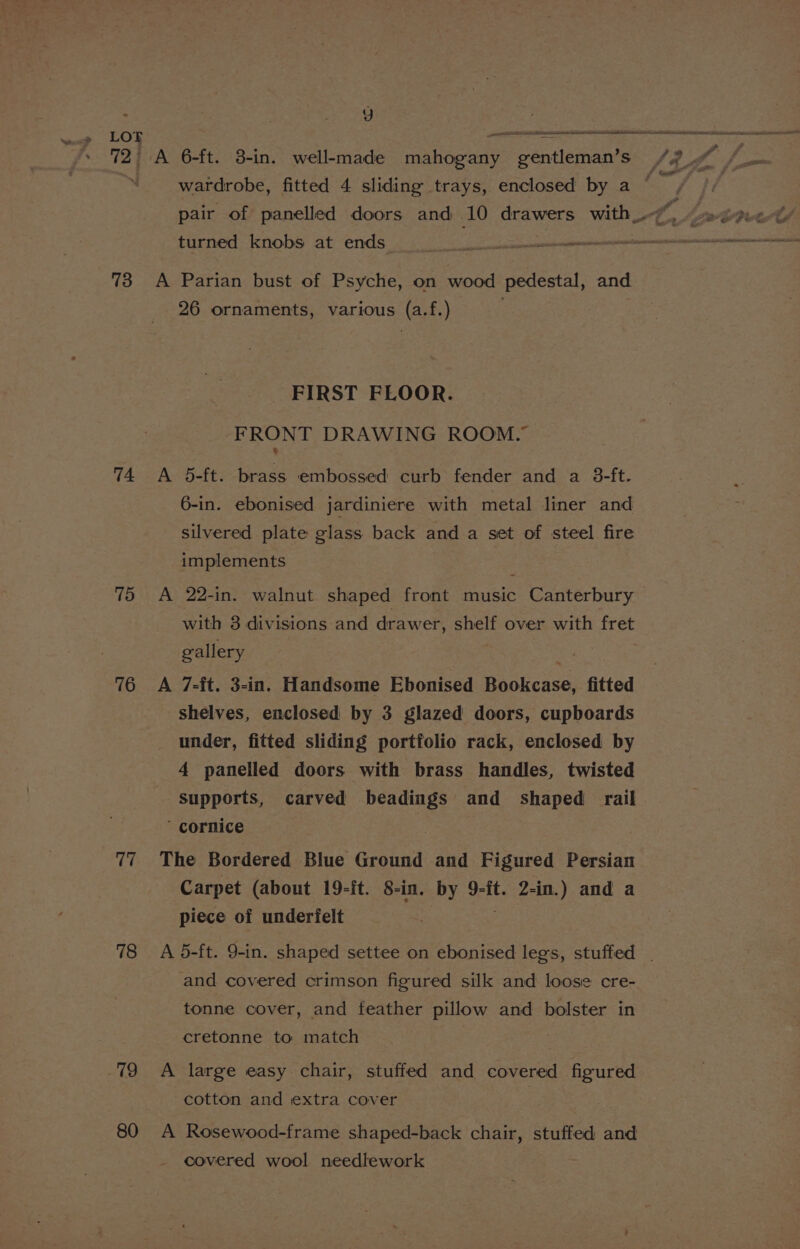 72 73 74 75 76 77 78 79 80 7) A 6-ft. 3-in. well-made Meneae gentleman’s turned knobs at ends A Parian bust of Psyche, on wood pedestal, and 26 ornaments, various (a.f.) FIRST FLOOR. FRONT DRAWING ROOM.” A 5-ft. brass embossed curb fender and a 3-ft. 6-in. ebonised jardiniere with metal liner and silvered plate glass back and a set of steel fire implements A 22-in. walnut shaped front music Canterbury with 3 divisions and drawer, shelf over with fret gallery A 7-ft. 3-in. Handsome Ebonised Bankense, fitted shelves, enclosed by 3 glazed doors, cupboards under, fitted sliding portfolio rack, enclosed by 4 panelled doors with brass handles, twisted Supports, carved beadings and shaped rail ‘ cornice The Bordered Blue Ground and Figured Persian Carpet (about 19-It. 8-inl. by 9-it. 2-in.) and a piece of underfelt and covered crimson figured silk and loose cre- tonne cover, and feather pillow and bolster in cretonne to match A large easy chair, stuffed and covered figured cotton and extra cover A Rosewood-frame shaped-back chair, stuffed and covered wool needlework : 9 df ie | Oe a r ff