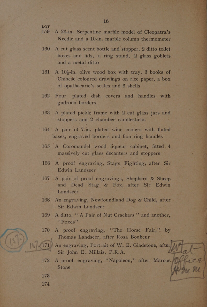16 LOT : 3 159 A 26-in. Serpentine marble model of Cleopatra’s Needle and a 10-in. marble column thermometer 160 A cut glass scent bottle and stopper, 2 ditto toilet boxes and lids, a ring stand, 2 glass goblets and a metal ditto 161 A 104-in. olive wood box with tray, 8 books of | Chinese coloured drawings on rice paper, a box of opathecarie’s scales and 6 shells 162 Four plated. dish covers and handles with gadroon borders | 3 | 3 163 A plated pickle frame with 2 cut glass jars and ie a stoppers and 2 chamber candlesticks . ts 164 A pair of 7-in. plated wine coolers with fluted | a bases, engraved borders and lion ring handles ss 165 A Carcneniel wood liqueur cabinet, fitted. 4 massively cut glass decanters and stoppers’. ae 166 A proof engraving, Stags Fighting, after Sir Cs Edwin Landseer is 167 _A pair of proof engravings, Shepherd &amp; Sheep and Dead Stag &amp; Boss after Sir Edwin Landseer | 168 An engraving, Newfoundland ae &amp; Child, after a - Sir Edwin Landseer a 169 A ditto, ‘* A Pair of Nut Crackers ’’ and Fier q ‘“Foxes’’ | 4 170 A _ proof engraving, ‘‘The Horse Fair,’’ by ioe 4 Thomas Landseer, after Rosa Bonheur eS ¥, din) An engraving, Portrait of W. E. Gladstone, after] Jy aw “~~ Sir John E. Millais, P.R.A. if 172 A proof engraving, ‘‘Napoleon,”’ Stone after. Marcus #f); 173 174