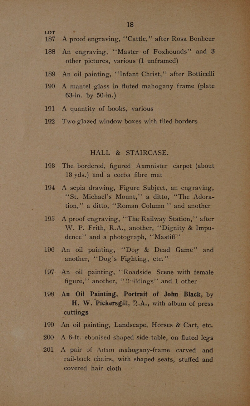 187 188 189 190 Ot. 192 193 194 195 196 198 199 200 201 18 % A proof engraving, ‘‘Cattle,’’ after Rosa Bonheur An engraving, ‘‘Master of Foxhounds’’ and 3 other pictures, various (1 unframed) An oil painting, ‘Infant Christ,” after Botticelli A mantel glass in fluted mahogany frame (plate 63-in. by 50-in.) A quantity of books, various Two glazed window boxes with tiled borders HALL &amp; STAIRCASE. The bordered, figured Axmnister carpet (about 13 yds.) and a cocoa fibre mat A sepia drawing, Figure Subject, an engraving, ”’ tion,’’ a ditto, ‘‘Roman Column ’”’ and another ’ after W. P. Frith, R.A., another, ‘‘Dignity &amp; Impu- dence’’ and a photograph, ‘‘Mastiff’’ An oil painting, ‘“‘Dog &amp; Dead Game’’ and another, ‘‘Dog’s Fightiny, etc.”’ An oil painting, ‘‘Roadside Scene with female figure,’’ another, ‘‘D-ildings’’ and 1 other H. W. Pickersgiil, 2.A., with album of press cuttings . A 6-ft. ebonised shaped side table, on fluted legs A pair of Adam mahogany-frame carved and rail-back chairs, with shaped seats, stuffed and covered hair cloth .