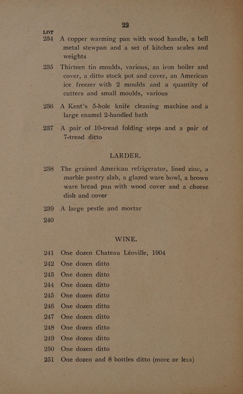234 239 236 237 238 239 240 241 242 243 244 245 246 247 248 249 250 22 A copper warming pan with wood handle, a bell metal stewpan and a set of kitchen scales and weights Thirteen tin moulds, various, an iron boiler and cover, a ditto stock pot and cover, an American ice freezer with 2 moulds and a quantity of cutters and small moulds, various A Kent’s 5-hole knife cleaning machine and a large enamel 2-handled bath A pair of 10-tread folding steps and a pair of 7-tread ditto LARDER. | The grained American refrigerator, lined zinc, a marble pastry slab, a glazed ware bowl, a brown ware bread pan with wood cover and a cheese dish and cover A large pestle and mortar WINE. One dozen Chateau Léoville, 1904 One dozen ditto | One dozen ditto One dozen ditto One dozen ditto — One dozen ditto ; One dozen ditto One dozen ditto One dozen ditto One dozen ditto
