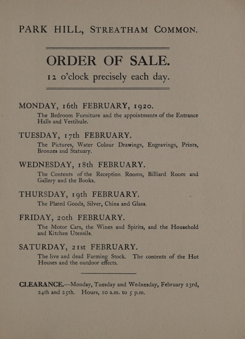 PARK HILL, STREATHAM COMMON. ORDER OF SALE. 12 o'clock precisely each day. MONDAY, 16th FEBRUARY, 1920. The Bedroom Furniture and the appointments of the Entrance Halls and Vestibule. TUESDAY, 17th FEBRUARY. The Pictures, Water Colour Drawings, Engravings, Prints, Bronzes and Statuary. WEDNESDAY, 18th FEBRUARY. The Contents of the Reception Rooms, Billiard Room and Gallery and the Books. THURSDAY, roth FEBRUARY. The Plated Goods, Silver, China and Glass. FRIDAY, 20th FEBRUARY. The Motor Cars, the Wines and Spirits, and the Household and Kitchen Utensils. SATURDAY, 21st FEBRUARY. - The live and dead Farming Stock. The contents of the Hot Houses and the outdoor effects. CLEARANCE.— Monday, Tuesday and Wednesday, February 23rd, 24th and 25th. Hours, 10 a.m. to 5 p.m.