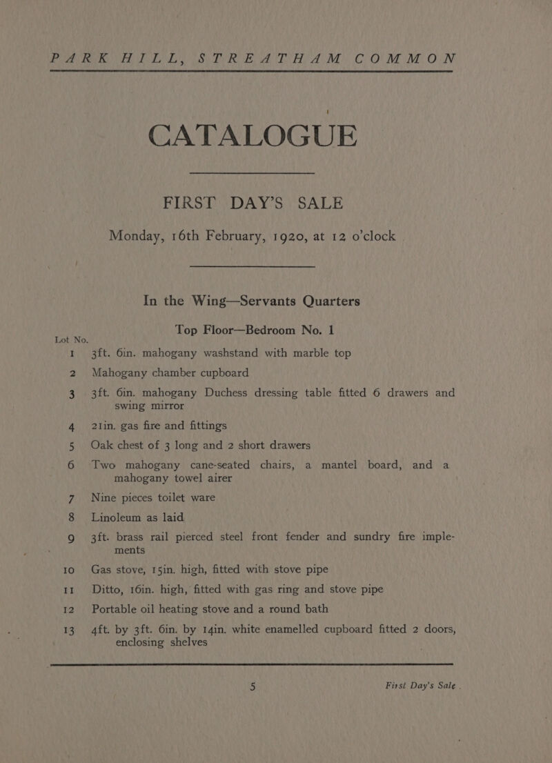 I 2 3 12 13 CATALOGUE FIRST DAY’S SALE Monday, 16th February, 1920, at 12 o'clock In the Wing—Servants Quarters Top Floor—Bedroom No. 1 3ft. 6in. mahogany washstand with marble top Mahogany chamber cupboard 3ft. 6in. mahogany Duchess dressing table fitted 6 drawers and swing mirror 21in. gas fire and fittings Oak chest of 3 long and 2 short drawers Two mahogany cane-seated chairs, a mantel board, and a mahogany towel airer Nine pieces toilet ware Linoleum as laid 3ft. brass rail pierced steel front fender and sundry fire imple- ments Gas stove, 15in. high, fitted with stove pipe Ditto, 16in. high, fitted with gas ring and stove pipe Portable oil heating stove and a round bath Aft. by 3ft. 6in. by 14in. white enamelled cupboard fitted 2 doors, enclosing shelves