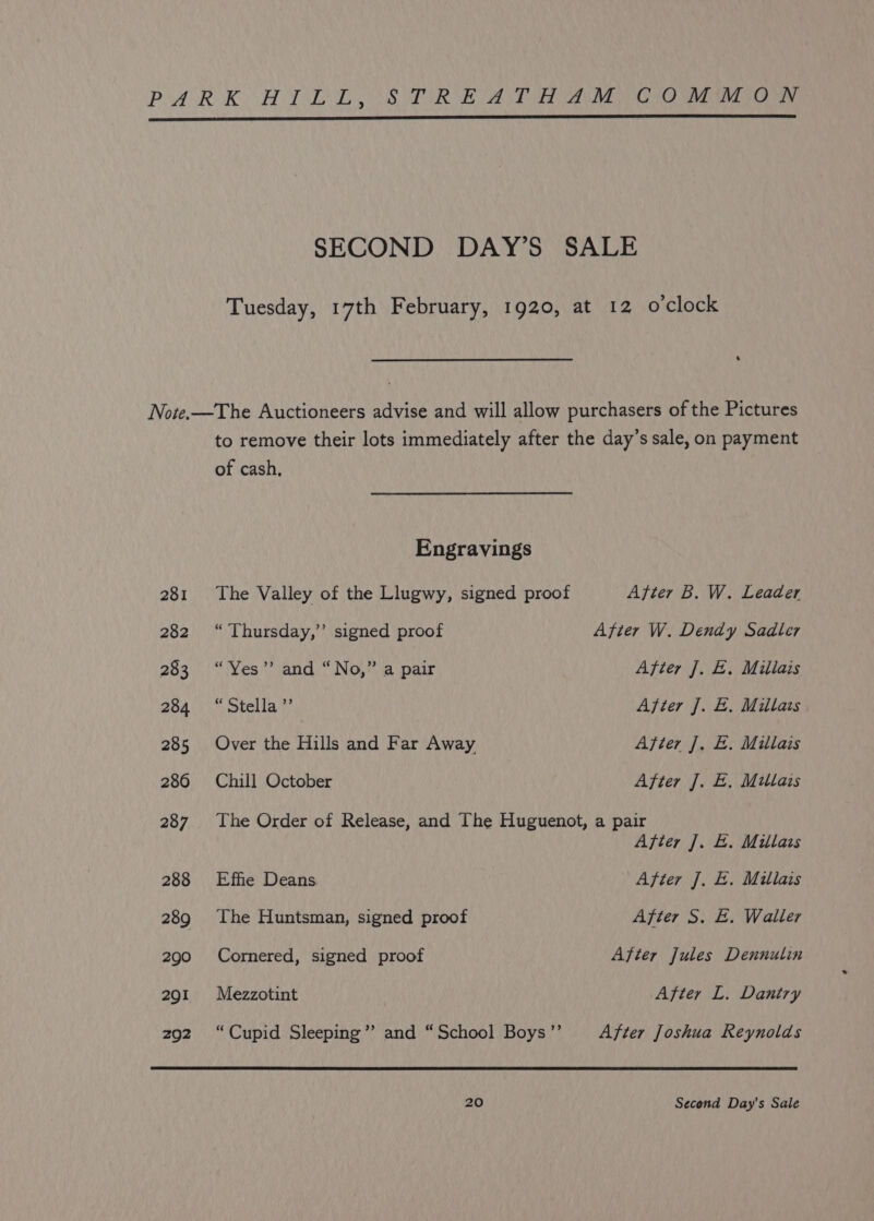 PARK HPAL STORE AT Ree a war re, SECOND DAY’S SALE Tuesday, 17th February, 1920, at 12 o'clock Note.—The Auctioneers advise and will allow purchasers of the Pictures to remove their lots immediately after the day’s sale, on payment of cash, Engravings 281 The Valley of the Llugwy, signed proof After B. W. Leader 282 “ Thursday,’ signed proof After W. Dendy Sadler 283 “Yes” and “No,” a pair After J. E. Millais 264\) * Stella} After J. E. Millais 285 Over the Hills and Far Away After J. E. Millais 286 Chill October After J. E. Mitlais 287. The Order of Release, and The Huguenot, a pair After J. E. Millais 288 Effie Deans After J. E. Millais 289 The Huntsman, signed proof After S. E. Waller 290 Cornered, signed proof After Jules Dennulin 291 Mezzotint After L. Daniry zo2. “Cupid Sleeping”’ and “School Boys’’ After Joshua Reynolds