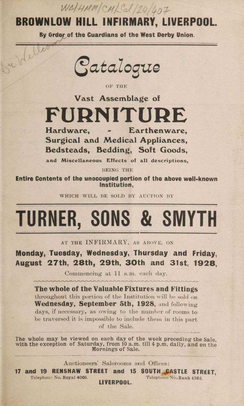 of J ] wir 4 } ? f A f - wi BROWNLOW HILL INFIRMARY, LIVERPOOL. By Grder, of the Cuardians of the West Derby Union. oe Satalogue Vast Assemblage of FURNITURE Hardware, ~ Earthenware, Surgical and Medical Appliances, Bedsteads, Bedding, Soft Goods, and Miscellaneous Effects of all descriptions, BEING THE Entire Contents of the unoccupied portion of the above well-known Institution, WHICH WILL BE SOLD BY AUCTION BY TURNER, SONS &amp; SMYTH AT THE INFIRMARY, AS ABOVE, ON Monday, Tuesday, Wednesday, Thursday and Friday, August 27th, 28th, 29th, 3Oth and 3lst, 1928, Commencing at 11 a.m. each day. Oa a The whole of the Valuable Fixtures and Fittings throughout this portion of the Institution will be sold on Wednesday, September Sth, 1928, and following days, if necessary, as owing to the number of rooms to be traversed it is impossible to include them in this part of the Sale. A ee —~ ee —~. Se ~~ The whole may be viewed on each day of the week preceding the Sale, with the exception of Saturday, from 10 a.m. till 4 p.m. daily, and on the Mornings of Sale. Auctioneers’ Salerooms and Offices: 17 and 19 RENSHAW STREET and 15 SOUTH .GASTLE STREET, Telephone No. Royal 4005. o Telephone No. Bank 4368. LIVERPOOL.