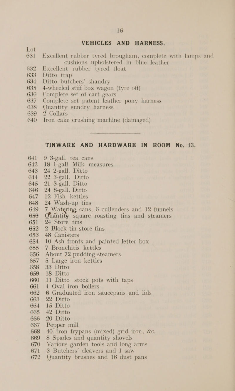 VEHICLES AND HARNESS. Lot 631 Excellent rubber tyred brougham, complete with lamps and cushions upholstered in blue leather 632 Excellent rubber tyred float 633 Ditto trap 634 Ditto butchers’ shandry 635 4-wheeled stiff box wagon (tyre off) 636 Complete set of cart gears 637 Complete set patent leather pony harness 638 Quantity sundry harness 639 2 Collars 640 Iron cake crushing machine (damaged) TINWARE AND HARDWARE IN ROOM No. 13. 641 9 3-gall. tea cans 642 18 I-gall Milk measures 643 24 2-gall. Ditto 644 22 3-gall. Ditto 645 21 3-gall. Ditto 646 24 8-gall. Ditto 647 12 Fish kettles 648 24 Wash-up tins 649 7 Watering cans, 6 cullenders and 12 funnels 650 Sidntity square roasting tins and steamers 651 24 Store tins 652 2 Block tin store tins 653 48 Canisters 654 10 Ash fronts and painted letter box 655 7 Bronchitis kettles 656 About 72 pudding steamers 657 5 Large iron kettles 658 33 Ditto 659 18 Ditto 660 11 Ditto stock pots with taps 661 4 Oval iron boilers 662 6 Graduated iron saucepans and lids 663 22 Ditto 664 15 Ditto 665 42 Ditto 666 20 Ditto 667 Pepper mill 668 40 Iron frypans (mixed) grid iron, &amp;c. 669 8 Spades and quantity shovels 670 Various garden tools and long arms 671 3 Butchers’ cleavers and 1 saw 672 Quantity brushes and 16 dust pans