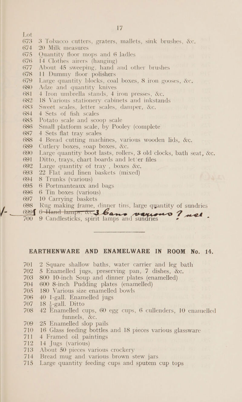} 673 674 G76 677 678 679 680 GS | 683 684 685 G86 687 688 689 G90 691 692 693 694 695 696 697 698 700 3 Tobacco cutters, graters, mallets, sink brushes, &amp;c. 20 Milk measures I4 Clothes airers (hanging) About 45 sweeping, hand and other brushes lf Dummy floor polishers Large quantity blocks, coal boxes, 8 iron gooses, Xc. Adze and quantity knives 4 Iron umbrella stands, 4 1ron presses, Xc. I8 Various stationery cabinets and inkstands Sweét scales, letter scales, damper,,&amp;c. 4 Sets of fish scales Potato scale and scoop scale Small platform scale, by Pooley (complete 4 Sets flat tray scales 4 Bread cutting machines, various wooden lids, &amp;c. Cutlery boxes, soap boxes, &amp;c. Large quantity boot lasts, rollers, 3 old clocks, bath seat, Xe. Ditto, trays, chart boards and let'er files Large quantity of tray’, boxes &amp;c. 22 Flat and linen baskets (mixed) 8 Trunks (various) 6 Portmanteaux and bags 6 Tin boxes (various) 10 Carrying baskets kug making frame, dinner tins, large quantity of sundries 6—Handtampsytt.3 Ga... FT «welt 9 Candlesticks, spirit lamps and sundries ° ‘ 701 702 703 704 705 706 2 Square shallow baths, water carrier and leg bath 5 Enamelled jugs, preserving pan, 7 dishes, &amp;c. 800 10-inch Soup and dinner plates (enamelled) 600 8-inch Pudding plates (enamelled) 180 Various size enamelled bowls 40 1-gall. Enamelled jugs 18 3-gall. Ditto 42 Enamelled cups, 60 egg cups, 6 cullenders, 10 enamelled funnels, &amp;c. 25 Enamelled slop pails 16 Glass feeding bottles and 18 pieces various glassware 4 Framed oil paintings 14 Jugs (various) About 50 pieces various crockery Bread mug and various brown stew jars Large quantity feeding cups and sputem cup tops