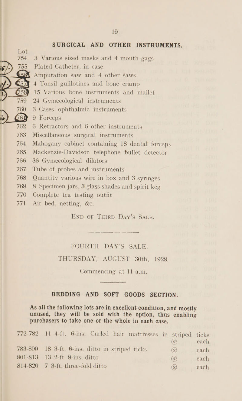 SURGICAL AND OTHER INSTRUMENTS. 3 Various sized masks and 4 mouth gags Plated Catheter, in case Amputation saw and 4 other saws 4 Tonsil guillotines and bone cramp 15 Various bone instruments and mallet 24 Gynecological instruments 3 Cases ophthalmic instruments 9 Forceps 6 Retractors and 6 other instruments Miscellaneous surgical instruments Mahogany cabinet containing 18 dental forceps Mackenzie-Davidson telephone bullet detector 766 36 Gynecological dilators 767 Tube of probes and instruments 768 Quantity various wire in box and 3 syringes 769 8 Specimen Jars, 3 glass shades and spirit keg 770 Complete tea testing outfit 7/1. Aw bed, netting, &amp;c. END OF THIRD Day’s SALE. POURTH DAY'S SALE. PHURSDAY; AUGUST 30th, 1928. Commencing at 11 a.m. ee oe ee BEDDING AND SOFT GOODS SECTION. As all the following lots are in excellent condition, and mostly unused, they will be sold with the option, thus enabling purchasers to take one or the whole in each case. 772-782 11 4-it. 6-ins. Curled hair mattresses in striped ticks @ each 783-800 18 3-ft. 6-ins. ditto in striped ticks @ each 801-813 13 2-ft. 9-ins. ditto @ each 814-820 7 3-ft, three-fold ditto @ each