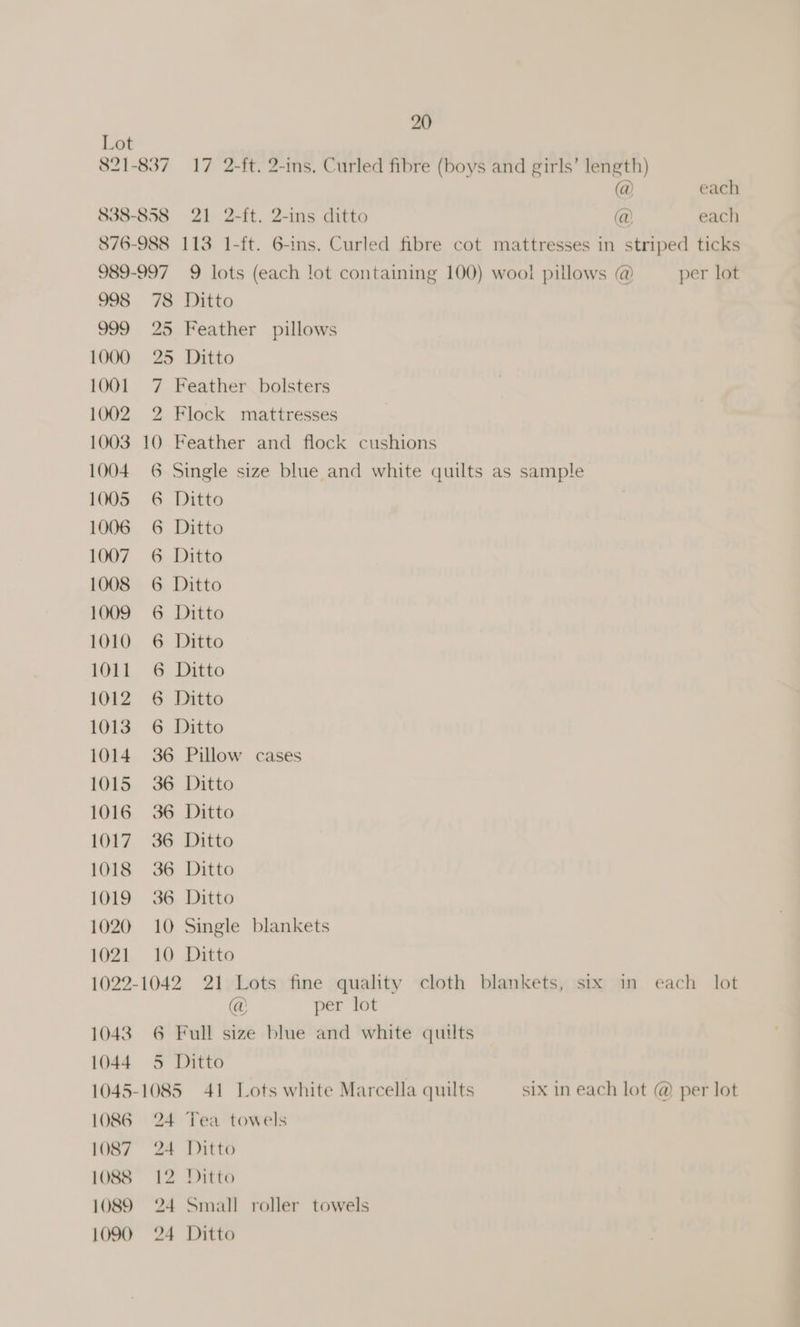 821-837 20 (@ each 838-858 21 2-ft. 2-ins ditto @ each 876-988 113 1-ft. 6-ins. Curled fibre cot mattresses in striped ticks 989-997 9 lots (each lot containing 100) wool pillows @ per lot 998 78 Ditto 999 25 Feather pillows 1000 25 Ditto 1001 7 Feather bolsters 1002 2 Flock mattresses 1003 10 Feather and flock cushions 1004. 6 Single size blue and white quilts as sample 1005 6 Ditto 1006 6 Ditto 1009 6 Ditto 1010 6 Ditto 1011 6 Ditto 1012 6 Ditto 1014 36 1015 36 1016 36 1017 36 1018 36 1019 36 1020 10 1021 10 Pillow cases Ditto Ditto Ditto Ditto Ditto Single blankets Ditto @ ae per lot 1086-24 1089 = 24 Tea towels Small roller towels six in each lot @ per lot