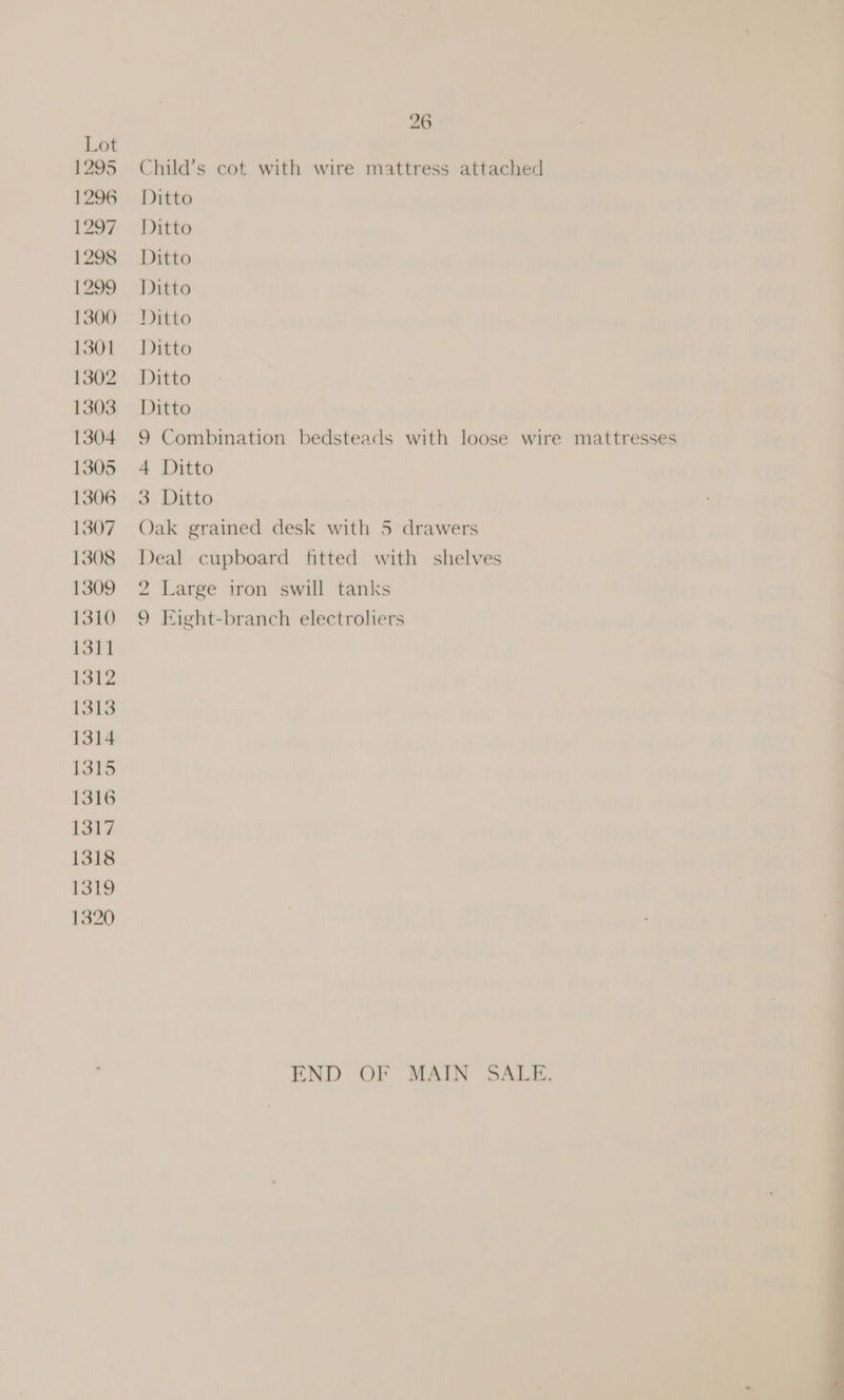 26 Lot 1295 Child’s cot with wire mattress attached 1296 Ditto 1297 Ditto 1298 Ditto 1299 Ditto 13800) Ditto 1301 Ditto 1302 Ditto 1303 Ditto 1304 9 Combination bedsteads with loose wire mattresses 1305 4 Ditto 1306 3 Ditto 1307 Oak grained desk with 5 drawers 1308 Deal cupboard fitted with shelves 1309 2 Large iron swill tanks 1310 9 Eight-branch electroliers 1311 1312 1313 1314 1315 1316 1317 1318 1319 1320 END OF MAIN SALE.