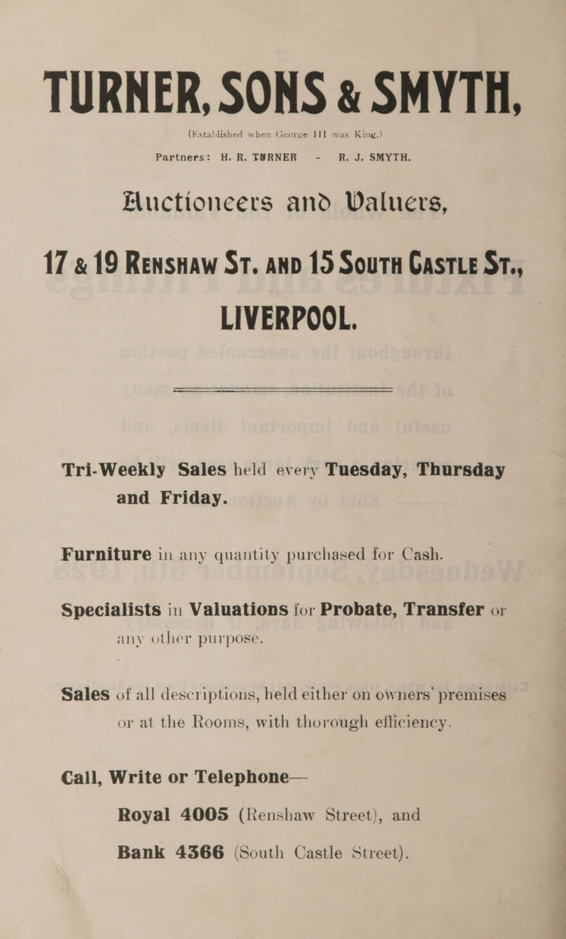 TURNER, SONS &amp; SMYTH, (Kstablished when George III was King.) Partners: H.R. TURNER - RJ. SMYTH. Eluctioneers and Valuers, 17 &amp; 19 Renshaw ST. anv 15 Soutn Gast e Sr., LIVERPOOL. 0 et ee Tri-Weekly Sales held every Tuesday, Thursday and Friday. Furniture in any quantity purchased for Cash. Specialists in Valuations for Probate, Transfer or any other purpose. Sales of all descriptions, held either on owners’ premises or at the Rooms, with thorough efficiency. Call, Write or Telephone— Royal 4005 (Renshaw Street), and Bank 4366 (South Castle Street).