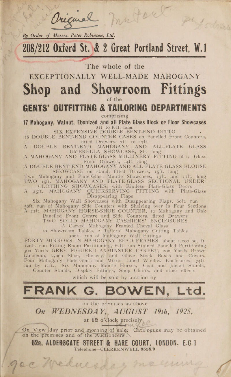3 Ms) 212 Oxford St. 6 2 Great Portland Street, W. 1 ~The whole of the EXCEPTIONALLY WELL-MADE MAHOGANY Shop and Showroom Fittings of the GENTS’ OUTFITTING &amp; TAILORING DEPARTMENTS comprising 17 Mahogany, Walnut, Ebonized and all Plate Glass Block or Floor Showcases 3 ft. to 10ft. long. SIX EXPENSIVE DOUBLE BENT-END DITTO 18 DOUBLE BENT-END COUNTER CASES on Panelled Front Waianeee fitted, Drawers, 7it; to.17it. A DOUBLE BENT-END MAHOGANY AND ALL-PLATE GLASS UMBRELLA SHOWCASE, 8ft. long A- MAHOGANY AND PLATE-GLASS MILLINERY FITTING. of 91 Glass Front Drawers, 14ft. long A DOUBLE BENT-END MAHOGANY AND ALL-PLATE GLASS BLOUSE SHOWCASE on stand, fitted Drawers, 15ft. long Two Mahogany and Plate-Glass Mantle Showcases, 13 ft. and rift. long TWO i15ft. MAHOGANY AND PLATE-GLASS SECTIONAL UNDER- CLOTHING SHOWCASES;. with Rimless. Plate-Glass Doors A 25ff MAHOGANY QUICKSERVING FITTING with Plate-Glass Disappearing Flaps Six Mahogany Wall Showcases with Disappearing Flaps, 6oft. run soft. run of Mahogany Side Counters with Shelving over in Four Sections A 22ft. MAHOGANY HORSE-SHOE COUNTER, 12 Mahogany and Oak Panelled Front Centre and Side Counters, fitted Drawers TWO SOLID MAHOGANY. CASHIERS’ ENCLOSURES A Carved Mahogany Framed Cheval Glass 10 Showroom Tables, 2 Tailors’ Mahogany Cutting Tables 3ooft. run of Mahogany Wall Fittings FORTY MIRRORS IN MAHOGANY BEAD FRAMES, about 1,000 sq. ft. i2zoft. run Fitting Room Partitioning, 62ft. run Stained Panelled Partitioning 300 Yards GREY FIGURED AXMINSTER CARPET, 200 Yards Brown Linoleum, 2,000 Shoe, Hosiery, and Glove tock Boxes and Covers, Four Mahogany Plate-Glass and Mirror Lined Window Enclosures, 74ft. tun by i1ft., Six Mahogany Mantle Horses, Coat and Jacket Stands, Counter Stands, Display Fittings, Shop Chairs, and other effects which will be sold by auction by FRANK G. BOWEN, Ltd. On WEDNESDAY, AUGUST 19th, 1925, at 1Z o clock pag F potty “On View \day prior and_morning of ‘sal ee 6» eee may be obtained On the premises and of the Wictioneérs : — 62a, ALDERSGATE STREET &amp; HARE COURT, LONDON, E.6.1 ‘Telephone—CLERKENWELL 9358/9 ae J ”, oc. fifpedu 4 eae