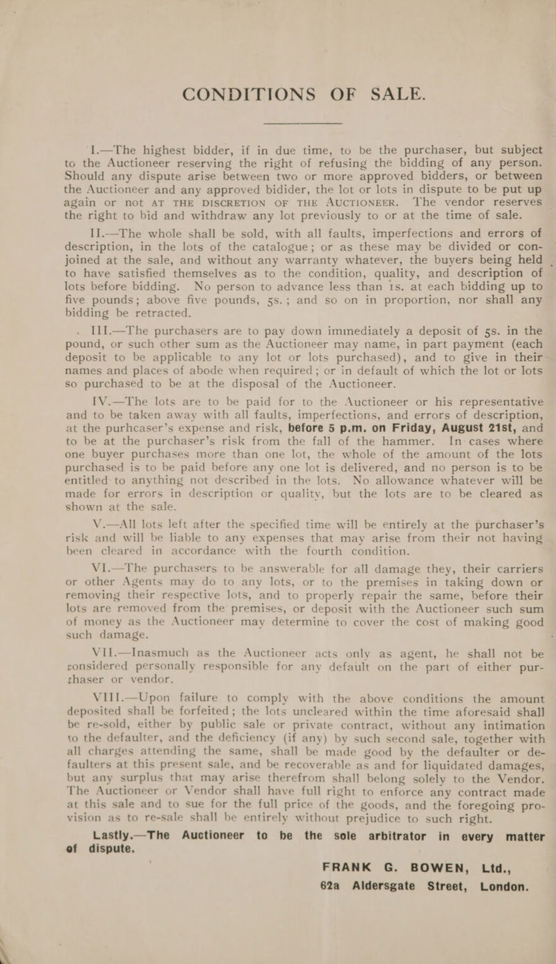 CONDITIONS OF SALE. I.—The highest bidder, if in due time, to be the purchaser, but subject to the Auctioneer reserving the right of refusing the bidding of any person. Should any dispute arise between two or more approved bidders, or between the Auctioneer and any approved bidider, the lot or lots in dispute to be put up again or not AT THE DISCRETION OF THE AUCTIONEER. ‘The vendor reserves — the right to bid and withdraw any lot previously to or at the time of sale. I].-The whole shall be sold, with all faults, imperfections and errors of description, in the lots of the catalogue; or as these may be divided or con- joined at the sale, and without any warranty whatever, the buyers being held | to have satisfied themselves as to the condition, quality, and description of lots before bidding. No person to advance less than Is. at each bidding up to five pounds; above five pounds, 5s.; and so on in proportion, nor shall any bidding be retracted. Il1I.—The purchasers are to pay down immediately a deposit of 5s. in the pound, or such other sum as the Auctioneer may name, in part payment (each deposit to be applicable to any lot or lots purchased), and to give in their~ names and places of abode when required; or in default of which the lot or lots so purchased to be at the disposal of the Auctioneer. IV.—The lots are to be paid for to the Auctioneer or his representative. and to be taken away with all faults, imperfections, and errors of description, at the purhcaser’s expense and risk, before 5 p.m. on Friday, August 21st, and to be at the purchaser’s risk from the fall of the hammer. In: cases where one buyer purchases more than one lot, the whole of the amount of the lots purchased is to be paid before any one lot is delivered, and no person is to be entitled to anything not described in the lots. No allowance whatever will be made for errors in description or qualitv, but the lots are to be cleared as shown at the sale. V.—All lots left after the specified time will be entirely at the purchaser’s risk and will be liable to any expenses that may arise from their not having been cleared in accordance with the fourth condition. V1I.—The purchasers to be answerable for all damage they, their carriers or other Agents may do to any lots, or to the premises in taking down or removing their respective lots, and to properly repair the same, before their lots are removed from the premises, or deposit with the Auctioneer such sum of money as the Auctioneer may determine to cover the cost of making good such damage. VIl.—Inasmuch as the Auctioneer acts only as agent, he shall not be considered personally responsible for any default on the part of either pur- shaser or vendor. VIiI.—Upon failure to comply with the above conditions the amount deposited shall be forfeited; the lots uncleared within the time aforesaid shall be re-sold, either by public sale or private contract, without any intimation to the defaulter, and the deficiency (if any) by such second sale, together with all charges attending the same, shall be made good by the defaulter or de- faulters at this present sale, and be recoverable as and for liquidated damages, but any surplus that may arise therefrom shall belong solely to the Vendor. The Auctioneer or Vendor shall have full right to enforce any contract made at this sale and to sue for the full price of the goods, and the foregoing pro- vision as to re-sale shall be entirely without prejudice to such right. Lastly.—The Auctioneer to he the sole arbitrator in every matter ef dispute. FRANK G. BOWEN, Ltd., 62a Aldersgate Street, London.