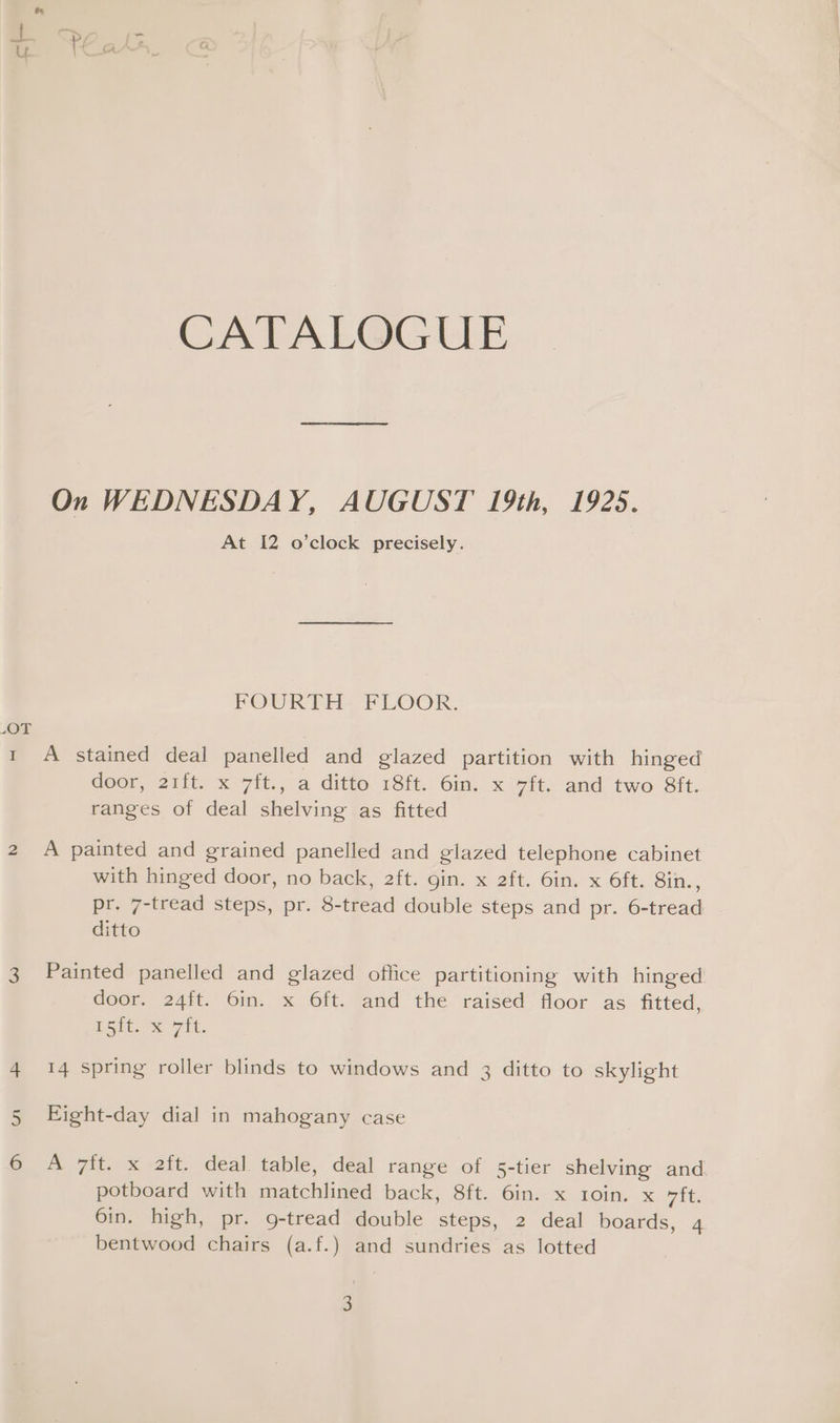 CATALQGGUE On WEDNESDAY, AUGUST 19th, 1925. At 12 o’clock precisely. FOURTH. FLOOR. ay 1 A stained deal panelled and glazed partition with hinged door, 211t. x 7it., a ditto 18ft.. 6in. x 7ft. and two Sfit. ranges of deal shelving as fitted 2 A painted and grained panelled and glazed telephone cabinet with hinged door, no back, 2ft. gin. x 2ft. 6in. x 6ft. 8in., pr. 7-tread steps, pr. 8-tread double steps and pr. 6-tread ditto 3 Painted panelled and glazed office partitioning with hinged door. 24ft. 6in. x Oft. and the raised floor as fitted, ESit. it. 4 14 spring roller blinds to windows and 3 ditto to skylight Eight-day dial in mahogany case Nn 6 A 7ft. x 2ft. deal table, deal range of 5-tier shelving and potboard with matchlined back, 8ft. 6in. x 1oin. x 7ft. 6in. high, pr. 9-tread double steps, 2 deal boards, 4 bentwood chairs (a.f.) and sundries as lotted
