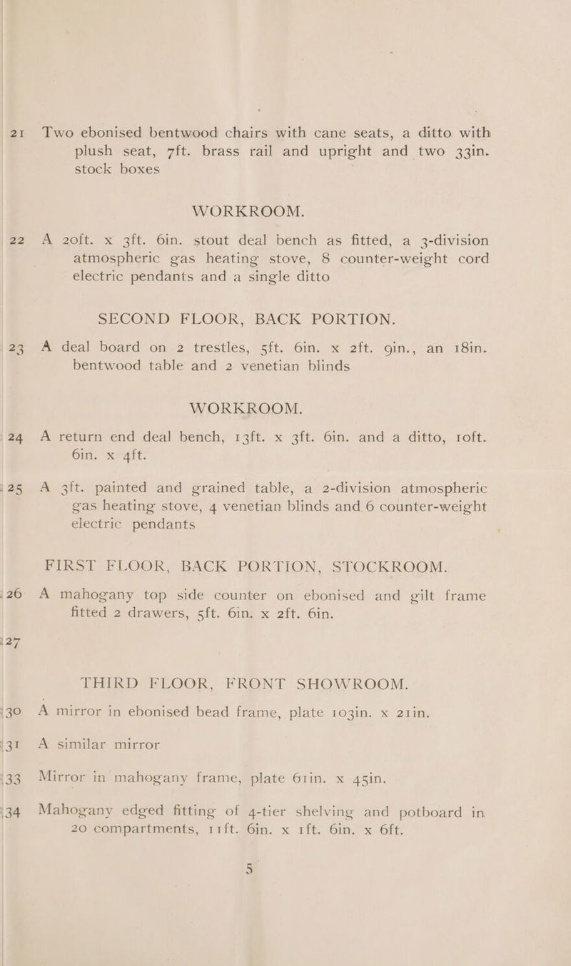 22 5 (24 125 Two ebonised bentwood chairs with cane seats, a ditto with plush seat, 7ft. brass rail and upright and two 33in. stock boxes WORKROOM. A 2oft. x 3ft. 6in. stout deal bench as fitted, a 3-division atmospheric gas heating stove, 8 counter-weight cord electric pendants and a single ditto SECOND FLOOR, ‘BACK PORTION. f deal ‘board on.-2 trestles, §ft..6in. x 2ft. oin,, an 18in: bentwood table and 2 venetian blinds WORKROOM. A veturm end deal bench, 13ft. x 3ft. Gin. and a ditto, 1oft. Gin. Kare: A 3ft. painted and grained table, a 2-division atmospheric gas heating stove, 4 venetian blinds and 6 counter-weight electric pendants FIRST FLOOR, BACK PORTION, STOCKROOM. A mahogany top side counter on ebonised and gilt frame fitted 2 drawers, 5ft. 6in. x 2ft. 6in. THIRD FELOCR, FRONT SHOWROOM. A mirror in ebonised bead frame, plate 103in. x 21in. A similar mirror Mirror in mahogany frame, plate 6rin. x 4s5in. Mahogany edged fitting of 4-tier shelving and potboard in 20 compartments, 11ft. 6in. x 1ft. 6in. x 6ft. mn