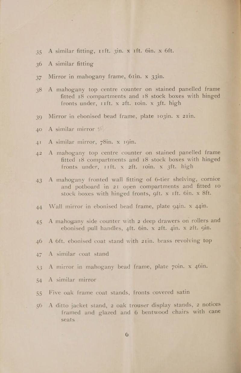 35 36 37 38 ao 40 41 42 43 44 A similar fittmg, aift. 3in. &amp; Ei Gime GFE. A similar fitting Mirror in mahogany frame, 61in. x 33in. A mahogany top centre counter on stained panelled frame fitted 18 compartments and 18 stock boxes with hinged | fronts under, 1fft. x 2ft@aom. x go. Hise Mirror in ebonised bead frame, plate 103in. x 21in. A similar mirror 4 A similar mirror, 78in. x 19in. A mahogany top centre counter on stained panelled frame fitted 18 compartments and 18 stock boxes with hinged fronts under, rift. x 2ft. Sroin, &amp; 3b, fen A mahogany fronted wall fitting of 6-tier shelving, cornice and potboard in 21 open compartments and fitted 10 stock boxes with hinged fronts, oft. x 1ft. 6in. x 8ft. Wall mirror in ebonised bead frame, plate 94in. x 44in. A mahogany side counter with 2 deep drawers on rollers and ebonised pull handles, 4ft. 6in. x 2ft. gin. x 2ft. gin. A 6ft. ebonised coat stand with 21rin. brass revolving top A similar coat stand A mirror in mahogany bead frame, plate 7oin. x 46in. A similar mirror Five oak frame coat stands, fronts covered satin A ditto jacket stand, 2 oak trouser display stands, 2 notices framed and glazed and 6 bentwood chairs with cane seats