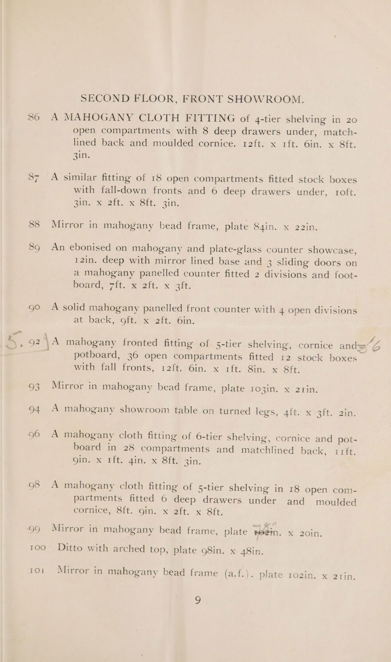 SECOND FLOOR, FRONT SHOWROOM. 86 A MAHOGANY CLOTH FITTING of q4-tier shelving in 20 open compartments with 8 deep drawers under, match- lined back and moulded cornice. 12ft. x 1ft. 6in. x 8ft. Quy, 87 A similar fitting of 18 open compartments fitted stock boxes with fall-down fronts and 6 deep drawers under, roft. Zi, Mo2kt. Sit. aii! 88 Mirror in mahogany bead frame, plate Sain. x 22In. oD ¢ ) 89 An ebonised on mahogany and plate-glass counter showcase, 12in. deep with mirror lined base and 3 sliding doors on a mahogany panelled counter fitted 2 divisions and foot- Board, (7it..x 2it. x ‘oft. 90 A solid mahogany panelled front counter with 4 open divisions at back, “oft x ¥2rt. 6in. 92 \ A mahogany fronted fitting of 5-tier shelving, cornice ands aes os potboard, 36 open compartments fitted 12 stock boxes with fall fronts, i2ft.:Gin. x 1ft. Sin. x Sft. 93 Mirror in mahogany bead frame, plate ro3in. x 2z1in. 94 A mahogany showroom table on turned legs, aft. x 3ft. 2in. 96 A mahogany cloth fitting of 6-tier shelving, cornice and pot- board in 28 compartments and matchlined back, 11ft. om. % iit. ain. x BftF 3in: 95 A mahogany cloth fitting of 5-tier shelving in 18 open com- partments fitted 6 deep drawers under and moulded cornice, 8ft. gin. x 2ft. x Sft. 99 Mirror in mahogany bead frame, plate #8em. x 20%. 100° Ditto with arched top, plate 98in. x 48in. 101 Mirror in mahogany bead frame fade plate 102in. x 2rin. a