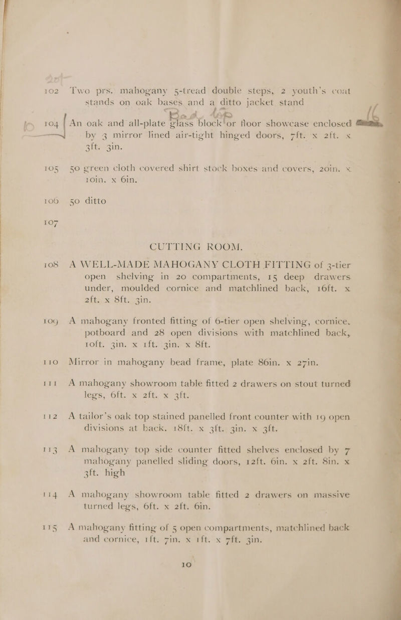 100 108 109 LEO a Pa LEZ 114 Two prs. mahogany 5-tread double steps, 2 youth's coat stands on oak bases and a ditto jacket stand by 3 mirror lined air-tight hinged doors, 7ft. x 2tt. x Athy Bin). 50 green cloth covered shirt stock boxes and covers, 20iIn. ¥ rom. “x ‘6m. 50 ditto CUTTING ROOM. A WELL-MADE MAHOGANY CLOTH FITTING of 3-tier open shelving in 20 compartments, 15 deep drawers under, moulded cornice and matchlined back, 16ft. x alte x Ott ain. A mahogany fronted fitting of 6-tier open shelving, cornice, potboard and 28 open divisions with matchlined back, roft, 3it. x afte igimner Et. Mirror in mahogany bead frame, plate 86in. x 27in. A mahogany showroom table fitted 2 drawers on stout turned legs, Ol = Zit. &amp; Si. A tailor’s oak top stained panelled front counter with 19 open divisions at back. 18ft. x 3ft. 3in. x 3ft. A mahogany top side counter fitted shelves enclosed by 7 mahogany panelled sliding doors, 12ft. 6in. x 2ft. 8in. x 3ft. high A mahogany showroom table fitted 2 drawers on massive turned legs, 6ft. x 2ft, Gin: A mahogany fitting of 5 open compartments, matchlined back and cornice, ift. 7in. x 1ft. x ft. 3in.