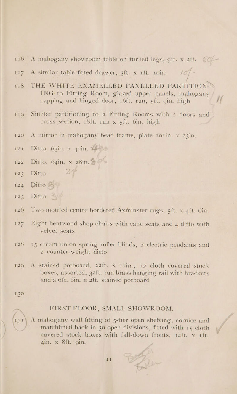 j f ™ sitilar table-ftted drawenesit..x (it. Loin. {O/- THE WHITE ENAMELLED. PANELLED PARTITIONS ING to Fitting Room, glazed upper panels, mahogany | capping and hinged door, 16ft. run, 5ft. gin. high if Similar partitioning to 2 Fitting Rooms with 2 doors and eross section, iSft. run x 5ft. 6m.. high A mirror in mahogany bead frame, plate ro1in. x 23in. Ditto, 63in. x 42in. ¥# F . : A ae Ditto, 64in. x 28in. ¥ 4 : at ie Ditto a Ditto Py Ditto Two mottled centre bordered Axminster rugs, 5ft. x 4ft. 6in. Eight bentwood shop chairs with cane seats and 4 ditto with velvet seats 15 cream union spring roller blinds, 2 electric pendants and 2 counter-weight ditto A stained potboard, 22ft. x riin., 12 cloth covered stock boxes, assorted, 32ft. run brass hanging rail with brackets and a 6ft. 6in. x 2ft. stained potboard FIRST FLOOR, SMALL SHOWROOM. A mahogany wall fitting of 5-tier open shelving, cornice and matchlined back in 30 open divisions, fitted with 15 cloth covered stock boxes with fall-down fronts, 1r4ft. x rft. 4in. x 8ft. gin.