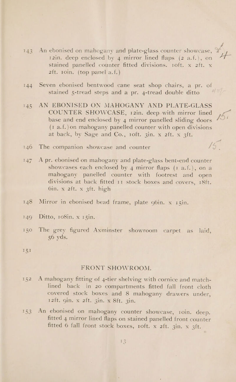 yi 143 An ebonised on mahogany and plate-glass counter showcase, ¥ 12in. deep enclosed by 4 mirror lined flaps (2 a.f.), on Lf- Stained panelled counter fitted divisions. 1oft. x 2ft. x 2{t. 10in. (top panel a.f.) 144 Seven ebonised bentwood cane seat shop chairs, a pr. of stained 5-tread steps and a pr. 4-tread double ditto 145 AN EBONISED ON MAHOGANY AND PLATE-GLASS COUNTER SHOWCASE, 12in. deep with mirror lined ,7~ base and end enclosed by 4 mirror panelled sliding doors (1 a.f.)on mahogany panelled counter with open divisions ate pack, by “Save and @o., Tor: gin. x 2it, x eit ja 146 The companion showcase and counter Bl, 147. Apr. ebonised on mahogany and plate-glass bent-end counter showcases each enclosed by 4 mirror flaps (1 a.f.), on a mahogany panelled counter with footrest and open divisions at back fitted 11 stock boxes and covers, 18ft. Oi gait. x sit-high | 148 Mirror in ebonised bead frame, plate 96in. x 45in. 49 - Ditto, 108in. x 15in. 150 The grey figured Axminster showroom carpet as_ laid, 56 yds. FRONT SHOWROOM. 152 A mahogany fitting of 4-tier shelving with cornice and match- lined back in 20 compartments fitted fall front cloth covered stock boxes and 8 mahogany drawers under, 12tt, Gin, &amp; 2ft.. Gin. Sit. Zin, 153 An ebonised on mahogany counter showcase, 1oin. deep. fitted 4 mirror lined flaps on stained panelled front counter fitted 6 fall front stock boxes, 1oft. x 2ft. 3in. x 3ft. 5 ae)
